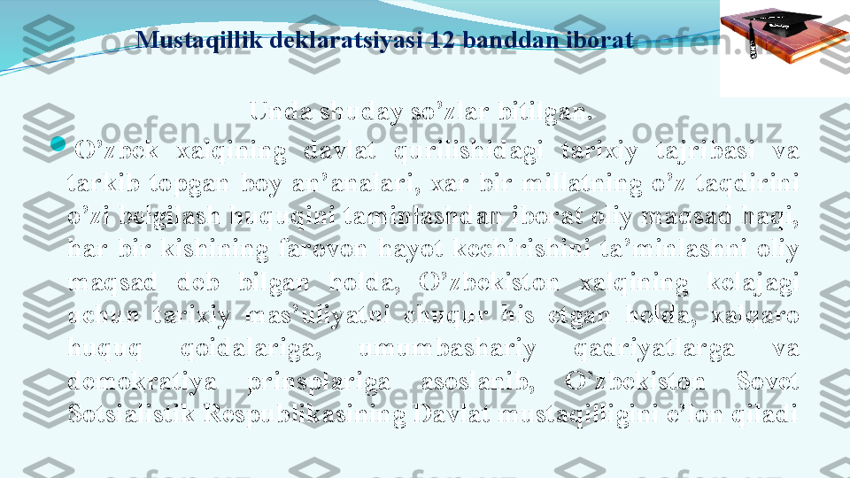   Mustaqillik deklaratsiyasi 12 banddan iborat
Unda shuday so’zlar bitilgan. 

O’zbek  xalqining  davlat  qurilishidagi  tarixiy  tajribasi  va 
tarkib  topgan  boy  an’analari,  xar  bir  millatning  o’z  taqdirini 
o’zi belgilash huquqini taminlashdan iborat oliy maqsad haqi, 
har  bir  kishining  farovon  hayot  kechirishini  ta’minlashni  oliy 
maqsad  deb  bilgan  holda,  O’zbekiston  xalqining  kelajagi 
uchun  tarixiy  mas’uliyatni  chuqur  his  etgan  holda,  xalqaro 
huquq  qoidalariga,  umumbashariy  qadriyatlarga  va 
demokratiya  prinsplariga  asoslanib,  O’zbekiston  Sovet 
Sotsialistik Respublikasining Davlat mustaqilligini e’lon qiladi 