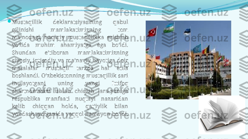 
Mustaqillik  deklaratsiyasining  qabul 
qilinishi  mamlakatimizning  tom 
ma’nodagi,  haqiqiy  mustaqillikka  erishish 
yo‘lida  muhim  ahamiyatga  ega  bo‘ldi. 
Shundan  e’tiboran  mamlakatimizning 
siyosiy,  iqtisodiy  va  ma’naviy  hayotiga  doir 
masalalar  mustaqil  tarzda  hal  etila 
boshlandi. O‘zbekistonning mustaqillik sari 
intilayotgani  uning  yangi  Ittifoq 
shartnomasini  ishlab  chiqish  jara-yoniga 
respublika  manfaati  nuqtayi  nazaridan 
kelib  chiqqan  holda,  qat’iylik  bilan 
yondashayotganida yaqqol namoyon bo‘ldi.  