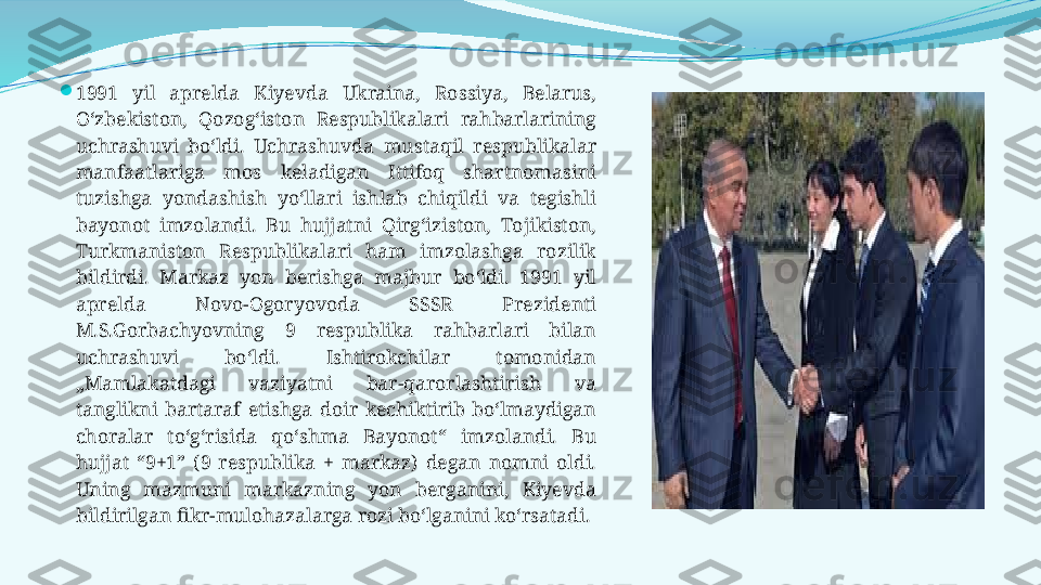 
1991  yil  aprelda  Kiyevda  Ukraina,  Rossiya,  Belarus, 
O‘zbekiston,  Qozog‘iston  Respublikalari  rahbarlarining 
uchrashuvi  bo‘ldi.  Uchrashuvda  mustaqil  respublikalar 
manfaatlariga  mos  keladigan  Ittifoq  shartnomasini 
tuzishga  yondashish  yo‘llari  ishlab  chiqildi  va  tegishli 
bayonot  imzolandi.  Bu  hujjatni  Qirg‘iziston,  Тojikiston, 
Тurkmaniston  Respublikalari  ham  imzolashga  rozilik 
bildirdi.  Markaz  yon  berishga  majbur  bo‘ldi.  1991  yil 
aprelda  Novo-Ogoryovoda  SSSR  Prezidenti 
M.S.Gorbachyovning  9  respublika  rahbarlari  bilan 
uchrashuvi  bo‘ldi.  Ishtirokchilar  tomonidan 
„Mamlakatdagi  vaziyatni  bar-qarorlashtirish  va 
tanglikni  bartaraf  etishga  doir  kechiktirib  bo‘lmaydigan 
choralar  to‘g‘risida  qo‘shma  Bayonot“  imzolandi.  Bu 
hujjat  “9+1”  (9  respublika  +  markaz)  degan  nomni  oldi. 
Uning  mazmuni  markazning  yon  berganini,  Kiyevda 
bildirilgan fikr-mulohazalarga rozi bo‘lganini ko‘rsatadi. 