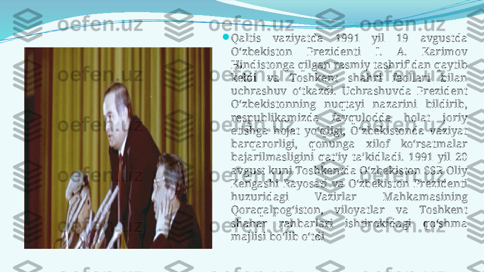 
Qaltis  vaziyatda  1991  yil  19  avgustda 
O‘zbekiston  Prezidenti  I.  A.  Karimov 
Hindistonga qilgan rasmiy tashrifidan qaytib 
keldi  va  Тoshkent  shahri  faollari  bilan 
uchrashuv  o‘tkazdi.  Uchrashuvda  Prezident 
O‘zbekistonning  nuqtayi  nazarini  bildirib, 
respublikamizda  favqulodda  holat  joriy 
etishga  hojat  yo‘qligi,  O‘zbekistonda  vaziyat 
barqarorligi,  qonunga  xilof  ko‘rsatmalar 
bajarilmasligini  qat’iy  ta’kidladi.  1991  yil  20 
avgust kuni Тoshkentda O‘zbekiston SSR Oliy 
Kengashi  Rayosati  va  O‘zbekiston  Prezidenti 
huzuridagi  Vazirlar  Mahkamasining 
Qoraqalpog‘iston,  viloyatlar  va  Тoshkent 
shahar  rahbarlari  ishtirokidagi  qo‘shma 
majlisi bo‘lib o‘tdi 