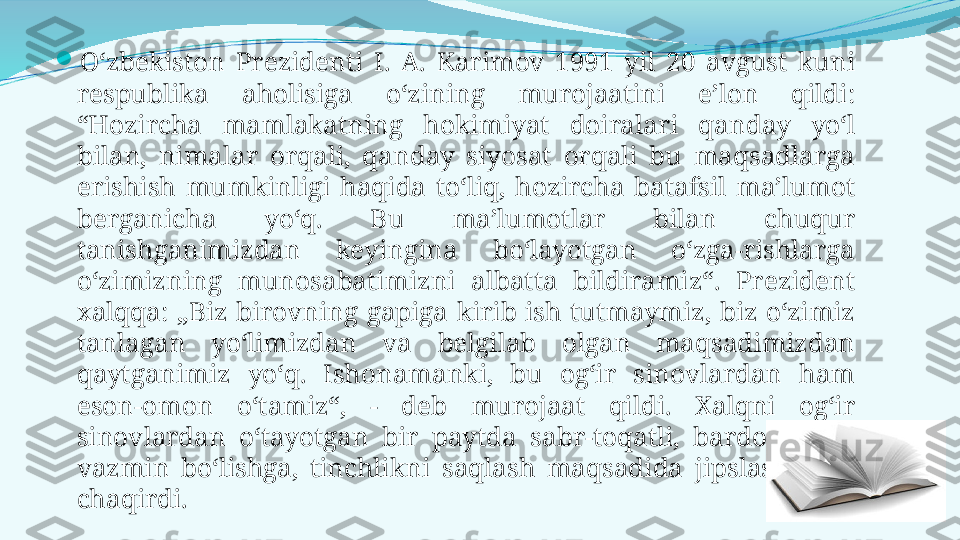 
O‘zbekiston  Prezidenti  I.  A.  Karimov  1991  yil  20  avgust  kuni 
respublika  aholisiga  o‘zining  murojaatini  e’lon  qildi: 
“Hozircha  mamlakatning  hokimiyat  doiralari  qanday  yo‘l 
bilan,  nimalar  orqali,  qanday  siyosat  orqali  bu  maqsadlarga 
erishish  mumkinligi  haqida  to‘liq,  hozircha  batafsil  ma’lumot 
berganicha  yo‘q.  Bu  ma’lumotlar  bilan  chuqur 
tanishganimizdan  keyingina  bo‘layotgan  o‘zga-rishlarga 
o‘zimizning  munosabatimizni  albatta  bildiramiz“.  Prezident 
xalqqa:  „Biz  birovning  gapiga  kirib  ish  tutmaymiz,  biz  o‘zimiz 
tanlagan  yo‘limizdan  va  belgilab  olgan  maqsadimizdan 
qaytganimiz  yo‘q.  Ishonamanki,  bu  og‘ir  sinovlardan  ham 
eson-omon  o‘tamiz“,  -  deb  murojaat  qildi.  Xalqni  og‘ir 
sinovlardan  o‘tayotgan  bir  paytda  sabr-toqatli,  bardoshli  va 
vazmin  bo‘lishga,  tinchlikni  saqlash  maqsadida  jipslashishga 
chaqirdi. 