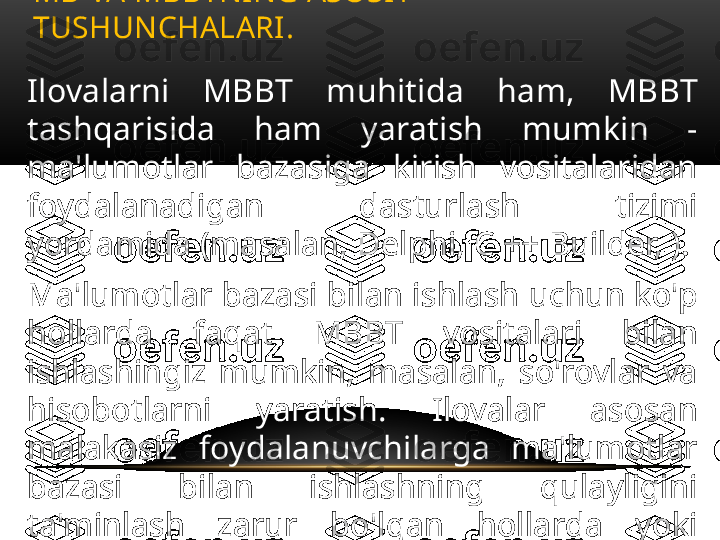 Ilovalarni  MBBT  muhitida  ham,  MBBT 
tashqarisida  ham  yaratish  mumkin  - 
ma'lumotlar  bazasiga  kirish  vositalaridan 
foydalanadigan  dasturlash  tizimi 
yordamida (masalan, Delphi, C ++ Builder, ).
Ma'lumotlar bazasi bilan ishlash uchun ko'p 
hollarda  faqat  MBBT  vositalari  bilan 
ishlashingiz  mumkin,  masalan,  so'rovlar  va 
hisobotlarni  yaratish.  Ilovalar  asosan 
malakasiz  foydalanuvchilarga  ma'lumotlar 
bazasi  bilan  ishlashning  qulayligini 
ta'minlash  zarur  bo'lgan  hollarda  yoki 
MBBT  interfeysi  foydalanuvchiga  mos 
kelmaydigan hollarda ishlab chiqiladi. MB VA MBBTNING ASOSIY 
TUSHUNCHALARI .  