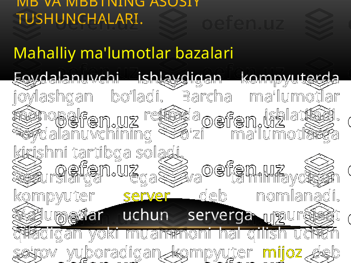 Mahalliy ma'lumotlar bazalari
Foydalanuvchi  ishlaydigan  kompyuterda 
joylashgan  bo’ladi.  Barcha  ma'lumotlar 
monopol  rejimda  ishlatiladi. 
Foydalanuvchining  o'zi  ma'lumotlarga 
kirishni tartibga soladi.
Resurslarga  ega  va  ta'minlaydigan 
kompyuter  server  deb  nomlanadi. 
Ma'lumotlar  uchun  serverga  murojaat 
qiladigan  yoki  muammoni  hal  qilish  uchun 
so'rov  yuboradigan  kompyuter  mijoz   deb 
nomlanadi. MB VA MBBTNING ASOSIY 
TUSHUNCHALARI .  