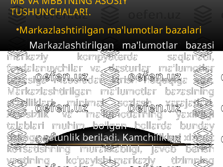 •
Markazlashtirilgan ma'lumotlar bazalari
Markazlashtirilgan  ma'lumotlar  bazasi 
markaziy  kompyuterda  saqlanadi, 
foydalanuvchilar  va  dasturlar  ma'lumotlar 
bazasiga  masofadan  kirish  huquqiga  ega. 
Markazlashtirilgan  ma'lumotlar  bazasining 
afzalliklari  minimal  sozlash  xarajatlari. 
Xavfsizlik  va  ma'lumotlarning  yaxlitligi 
talablari  muhim  bo'lgan  hollarda  bunday 
tizimga ustunlik beriladi. Kamchiliklari xizmat 
ko’rsatishning  murakkabligi,  javob  berish 
vaqtining  ko'payishi,markaziy  tizimning 
ishlamay  qolishi  butun  tarmoqni  ishlamay 
qolishiga sabab bo’lishi mumkin. MB VA MBBTNING ASOSIY 
TUSHUNCHALARI .  