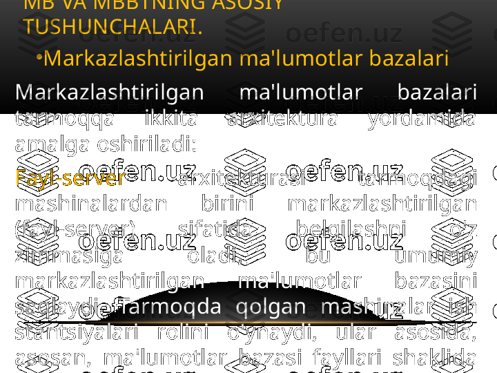 •
Markazlashtirilgan ma'lumotlar bazalari
Markazlashtirilgan  ma'lumotlar  bazalari 
tarmoqqa  ikkita  arxitektura  yordamida 
amalga oshiriladi: 
Fayl-server   arxitekturasi  tarmoqdagi 
mashinalardan  birini  markazlashtirilgan 
(fayl-server)  sifatida  belgilashni  o'z 
zimmasiga  oladi,  bu  umumiy 
markazlashtirilgan  ma'lumotlar  bazasini 
saqlaydi.  Tarmoqda  qolgan  mashinalar  ish 
stantsiyalari  rolini  o'ynaydi,  ular  asosida, 
asosan,  ma'lumotlar  bazasi  fayllari  shaklida 
olingan  ma'lumotlarni  qayta  ishlash 
foydalanuvchi  so'rovlariga  muvofiq  amalga 
oshiriladi; MB VA MBBTNING ASOSIY 
TUSHUNCHALARI .  