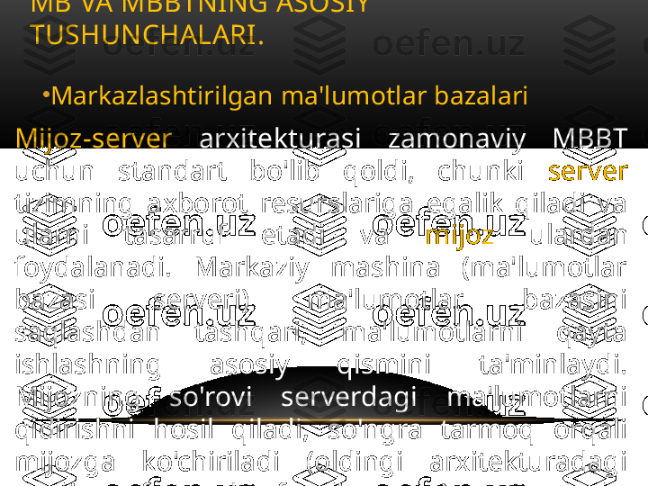 •
Markazlashtirilgan ma'lumotlar bazalari
Mijoz-server   arxitekturasi  zamonaviy  MBBT 
uchun  standart  bo'lib  qoldi,  chunki  server  
tizimning  axborot  resurslariga  egalik  qiladi  va 
ularni  tasarruf  etadi  va  mijoz  ulardan 
foydalanadi.  Markaziy  mashina  (ma'lumotlar 
bazasi  serveri)  ma'lumotlar  bazasini 
saqlashdan  tashqari,  ma'lumotlarni  qayta 
ishlashning  asosiy  qismini  ta'minlaydi. 
Mijozning  so'rovi  serverdagi  ma'lumotlarni 
qidirishni  hosil  qiladi,  so'ngra  tarmoq  orqali 
mijozga  ko'chiriladi  (oldingi  arxitekturadagi 
uzatilgan fayllardan farqli o'laroq). MB VA MBBTNING ASOSIY 
TUSHUNCHALARI .  