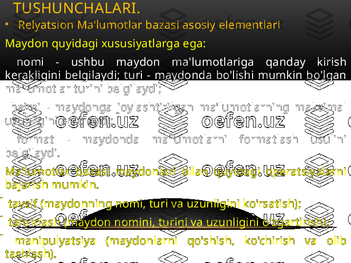 •
Relyatsion Ma'lumotlar bazasi asosiy elementlari
Maydon quyidagi xususiyatlarga ega:
  nomi  -  ushbu  maydon  ma'lumotlariga  qanday  kirish 
kerakligini  belgilaydi;  turi  -  maydonda  bo'lishi  mumkin  bo'lgan 	

ma'lumotlar turini belgilaydi;
 	
 hajmi  -  maydonga  joylashtirilgan  ma'lumotlarning  maksimal 
uzunligini aniqlaydi;
 
 format  -  maydonda  ma'lumotlarni  formatlash  usulini 
belgilaydi.
Ma'lumotlar  bazasi  maydonlari  bilan  quyidagi  operatsiyalarni 
bajarish mumkin.
 
 tavsif (maydonning nomi, turi va uzunligini ko'rsatish);
 
 tahrirlash (maydon nomini, turini va uzunligini o'zgartirish);
 
 manipulyatsiya  (maydonlarni  qo'shish,  ko'chirish  va  olib 
tashlash).
Ma'lumotlar  bazasi  maydonlarining  to'plami  uning  tuzilishini 
belgilaydi.  Maydonlar  tarkibini  (yoki  ularning  xususiyatlarini) 
o'zgartirib,  biz  ma'lumotlar  bazasining  tuzilishini  o'zgartiramiz 
va shunga muvofiq yangi ma'lumotlar bazasini olamiz. MB VA MBBTNING ASOSIY 
TUSHUNCHALARI .  