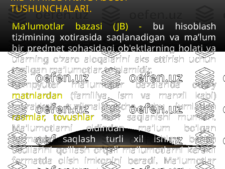 MB VA MBBTNING ASOSIY 
TUSHUNCHALARI . 
Ma'lumotlar  bazasi  ( JB)  -  bu  hisoblash 
tizimining  xotirasida  saqlanadigan  va  ma’lum 
bir  predmet  sohasidagi  ob'ektlarning  holati  va 
ularning  o'zaro  aloqalarini  aks  ettirish  uchun 
tuzilgan ma'lumotlar to'plamidir.
Kompyuter  ma'lumotlar  bazalarida  oddiy 
matnlardan   (familiya,  ism  va  manzil  kabi) 
murakkab  tuzilmalargacha,  shu  jumladan 
rasmlar,  tovushlar  xam  saqlanishi  mumkin. 
Ma'lumotlarni  oldindan  ma'lum  bo'lgan 
formatda  saqlash  turli  xil  ishlov  berish 
usullarini  qo'llash  orqali  ma'lumotlarni  kerakli 
formatda  olish  imkonini  beradi.  Ma'lumotlar 
bazasining  ishlashi  ma'mur(administrator) 
tomonidan ta'minlanadi. 