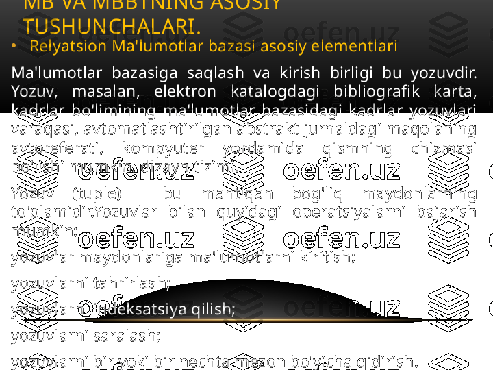 •
Relyatsion Ma'lumotlar bazasi asosiy elementlari
Ma'lumotlar  bazasiga  saqlash  va  kirish  birligi  bu  yozuvdir. 
Yozuv,  masalan,  elektron  katalogdagi  bibliografik  karta, 
kadrlar  bo'limining  ma'lumotlar  bazasidagi  kadrlar  yozuvlari 
varaqasi, avtomatlashtirilgan abstrakt jurnaldagi maqolaning 
avtoreferati,  kompyuter  yordamida  qismning  chizmasi 
bo'lishi mumkin. dizayn tizimi.
Yozuv  (tuple)  -  bu  mantiqan  bog'liq  maydonlarning 
to'plamidir.Yozuvlar  bilan  quyidagi  operatsiyalarni  bajarish 
mumkin:
yozuvlar maydonlariga ma'lumotlarni kiritish;
yozuvlarni tahrirlash;
yozuvlarni indeksatsiya qilish;
yozuvlarni saralash;
yozuvlarni bir yoki bir nechta mezon bo'yicha qidirish. MB VA MBBTNING ASOSIY 
TUSHUNCHALARI .  