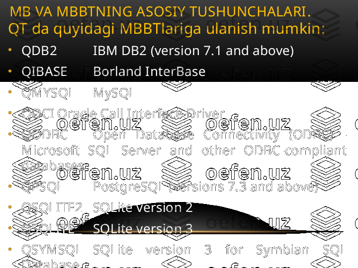 QT da quyidagi MBBTlariga ulanish mumkin :
•
QDB2 IBM DB2 (version 7.1 and above)
•
QIBASE Borland InterBase
•
QMYSQL MySQL
•
QOCI Oracle Call Interface Driver
•
QODBC Open  Database  Connectivity  (ODBC)  - 
Microsoft  SQL  Server  and  other  ODBC-compliant 
databases
•
QPSQL PostgreSQL (versions 7.3 and above)
•
QSQLITE2 SQLite version 2
•
QSQLITE SQLite version 3
•
QSYMSQL SQLite  version  3  for  Symbian  SQL 
Database
•
QTDS Sybase  Adaptive  Server  Note:  obsolete  from 
Qt 4.7MB VA MBBTNING ASOSIY TUSHUNCHALARI .  