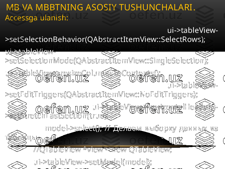 Accessga ulanish :
  ui->tableView-
>setSelectionBehavior(QAbstractItemView::SelectRows);
ui->tableView-
>setSelectionMode(QAbstractItemView::SingleSelection);
ui->tableView->resizeColumnsToContents();
                              ui->tableView-
>setEditTriggers(QAbstractItemView::NoEditTriggers);
                              ui->tableView->horizontalHeader()-
>setStretchLastSection(true);
                              model->select();  //  Делаем  выборку  данных  из 
таблицы
               // QTableView *view = new QTableView;
               ui->tableView->setModel(model);
               ui->tableView->show();MB VA MBBTNING ASOSIY TUSHUNCHALARI .  