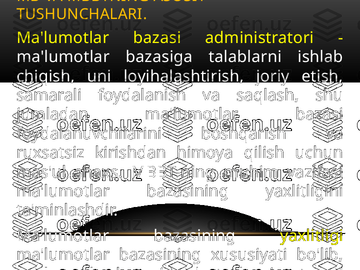 Ma'lumotlar  bazasi  administratori  - 
ma'lumotlar  bazasiga  talablarni  ishlab 
chiqish,  uni  loyihalashtirish,  joriy  etish, 
samarali  foydalanish  va  saqlash,  shu 
jumladan  ma'lumotlar  bazasi 
foydalanuvchilarini  boshqarish  va 
ruxsatsiz  kirishdan  himoya  qilish  uchun 
mas'ul  shaxs.  MBBT-ning  muhim  vazifasi 
ma'lumotlar  bazasining  yaxlitligini 
ta'minlashdir.
Ma'lumotlar  bazasining  yaxlitligi  
ma'lumotlar  bazasining  xususiyati  bo'lib, 
ma'lumotlar  bazasida  dasturlarning  to'g'ri 
ishlashi uchun zarur va etarli bo'lgan to'liq 
va  izchil  ma'lumotlar  mavjudligini 
anglatadi.
.MB VA MBBTNING ASOSIY 
TUSHUNCHALARI .  