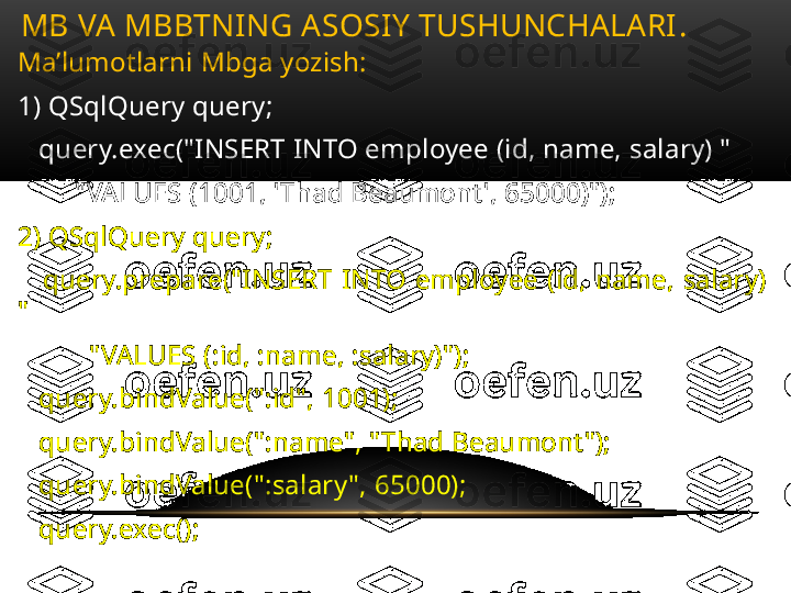 Ma’lumotlarni Mbga yozish:
1) QSqlQuery query;
    query.exec("INSERT INTO employee (id, name, salary) "
         "VALUES (1001, 'Thad Beaumont', 65000)");
2) QSqlQuery query;
      query.prepare("INSERT  INTO  employee  (id,  name,  salary) 
"
           "VALUES (:id, :name, :salary)");
    query.bindValue(":id", 1001);
    query.bindValue(":name", "Thad Beaumont");
    query.bindValue(":salary ", 65000);
    query.exec();MB VA MBBTNING ASOSIY TUSHUNCHALARI .  