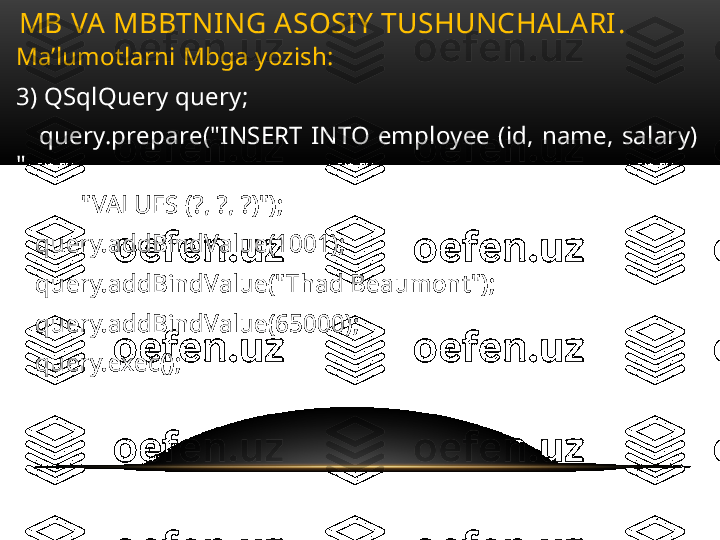 Ma’lumotlarni Mbga yozish:
3) QSqlQuery query;
      query.prepare("INSERT  INTO  employee  (id,  name,  salary) 
"
           "VALUES (?, ?, ?)");
    query.addBindValue(1001);
    query.addBindValue("Thad Beaumont");
    query.addBindValue(65000);
    query.exec();MB VA MBBTNING ASOSIY TUSHUNCHALARI .  