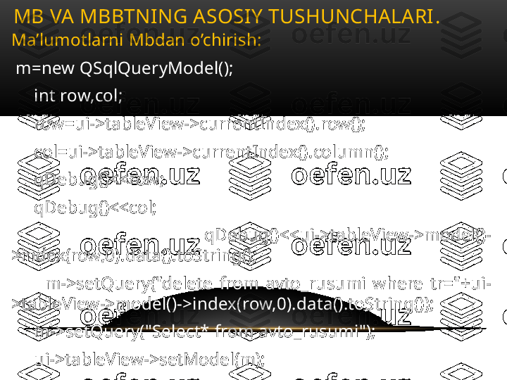 Ma’lumotlarni Mbdan o’chirish:
  m=new QSqlQueryModel();
      int row,col;
      row=ui->tableView->currentIndex().row();
      col=ui->tableView->currentIndex().column();
      qDebug()<<row;
      qDebug()<<col;
          qDebug()<<ui->tableView->model()-
>index(row,0).data().toString();
          m->setQuery("delete  from  avto_rusumi  where  tr="+ui-
>tableView->model()->index(row,0).data().toString());
      m->setQuery("Select* from avto_rusumi");
      ui->tableView->setModel(m);MB VA MBBTNING ASOSIY TUSHUNCHALARI .  