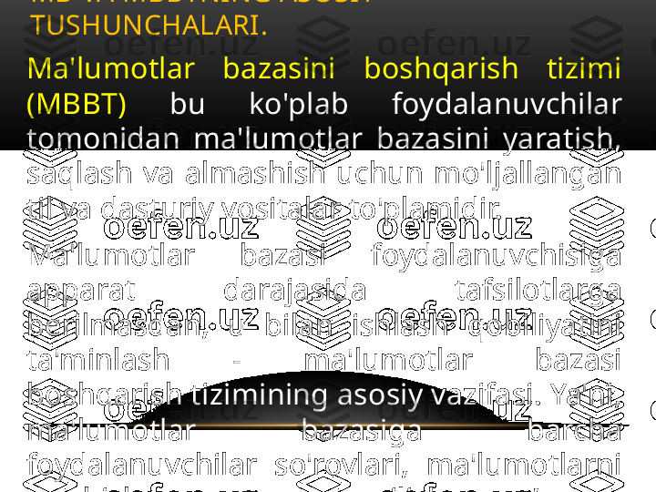 Ma'lumotlar  bazasini  boshqarish  tizimi 
(MBBT)  bu  ko'plab  foydalanuvchilar 
tomonidan  ma'lumotlar  bazasini  yaratish, 
saqlash  va  almashish  uchun  mo'ljallangan 
til va dasturiy vositalar to'plamidir.
Ma'lumotlar  bazasi  foydalanuvchisiga 
apparat  darajasida  tafsilotlarga 
berilmasdan,  u  bilan  ishlash  qobiliyatini 
ta'minlash  -  ma'lumotlar  bazasi 
boshqarish tizimining asosiy vazifasi. Ya'ni, 
ma'lumotlar  bazasiga  barcha 
foydalanuvchilar  so'rovlari,  ma'lumotlarni 
qo'shish  va  yo'q  qilish,  so’rovlar, 
ma'lumotlarni  yangilash  -  bularning 
hammasi MBBT tomonidan ta'minlanadi. MB VA MBBTNING ASOSIY 
TUSHUNCHALARI .  