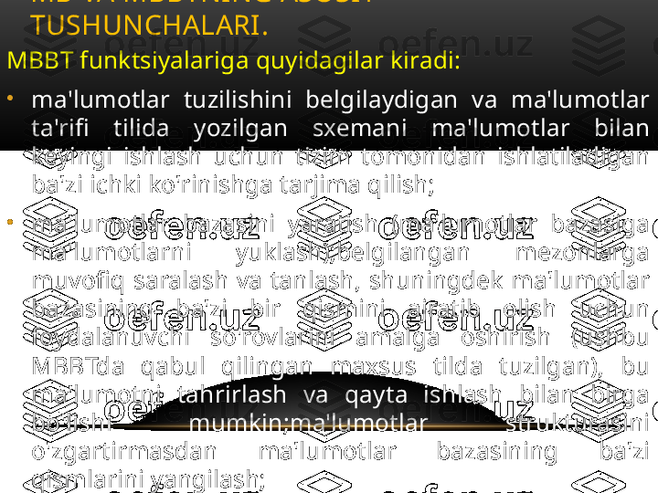 MBBT funktsiyalariga quyidagilar kiradi:
•
ma'lumotlar  tuzilishini  belgilaydigan  va  ma'lumotlar 
ta'rifi  tilida  yozilgan  sxemani  ma'lumotlar  bilan 
keyingi  ishlash  uchun  tizim  tomonidan  ishlatiladigan 
ba'zi ichki ko'rinishga tarjima qilish;
•
ma'lumotlar  bazasini  yaratish  (ma'lumotlar  bazasiga 
ma'lumotlarni  yuklash);belgilangan  mezonlarga 
muvofiq  saralash  va  tanlash,  shuningdek  ma'lumotlar 
bazasining  ba'zi  bir  qismini  ajratib  olish  uchun 
foydalanuvchi  so'rovlarini  amalga  oshirish  (ushbu 
MBBTda  qabul  qilingan  maxsus  tilda  tuzilgan),  bu 
ma'lumotni  tahrirlash  va  qayta  ishlash  bilan  birga 
bo'lishi  mumkin;ma'lumotlar  strukturasini 
o'zgartirmasdan  ma'lumotlar  bazasining  ba'zi 
qismlarini yangilash;
•
ma'lumotlarni  himoya  qilishni  va  ulardan 
foydalanishning ustuvor yo'nalishlarini ta'minlash.MB VA MBBTNING ASOSIY 
TUSHUNCHALARI .  