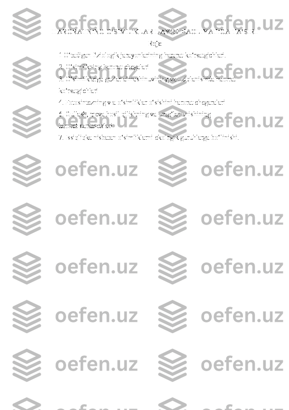 HARORAT NING  O‘ SIMLIKLAR  H A YO T FAOLIYATIGA TA’SIRI
Reja
1  O‘ tadigan fiziologik jara yo nlarining  harorat  k o‘ rsatgichlari. 
2.  O‘ simlikning  harorat  chegalari
3.  O‘ simliklarga gazlar almashinuvining va ozi q lanishida  harorat  
k o‘ rsatgichlari
4. Fotosintezning v a  o‘ simliklar  o‘ sishini  harorat  chegaralari
6. Gullash, meva  h osil  q ilishning va uru g‘ lar unishining
harorat  parametrlari
7. Issi q li qk a nisbatan  o‘ simliklarni ekologik guru h larga b o‘ linishi. 