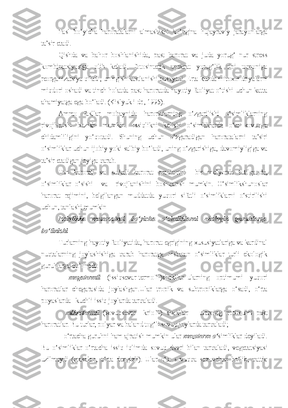 Fasl   bo‘yicha   haroratalarni   almashishi   ko‘pgina   hujayraviy   jarayonlarga
ta’sir etadi.
Qishda   va   bahor   boshlanishida,   past   harorat   va   juda   yorug‘   nur   stress
kombinatsiyasiga   olib   keladi,   fotosintetik   apparat   yorug‘lik   tipi   tomoniga
reorganizatsiya qiladi, uning shikastlanishi pasayadi. Erta kuzda mitoxondriyalarni
miqdori oshadi va tinch holatda past haroratda hayotiy faoliyat o‘tishi uchun katta
ahamiyatga ega bo‘ladi. (Kislyuk i dr., 1995).
Ammo   fasllar   mobaynida   haroratlarning   o‘zgarilishi   o‘simliklarning
rivojlanishi   buzishi   mumkin.   Issiqlikni   kelishi   o‘simliklarda   o‘ta   sovuqga
chidamliligini   yo‘qotadi.   Shuning   uchun   o‘zgaradigan   haroratalarni   ta’siri
o‘simliklar uchun ijobiy yoki salbiy bo‘ladi, uning o‘zgarishiga, davomiyligiga va
ta’sir etadigan joyiga qarab.
Tun   harorati   va   sutkali   harorat   gradientni     bir   me’yorda   tutilganda,
o‘simliklar   o‘sishi     va     rivojlanishini   boshqarish   mumkin.   O‘simlikshunoslar
harorat   rejimini,   belgilangan   muddatda   yuqori   sifatli   o‘simliklarni   o‘stirilishi
uchun, tanlashi mumkin
Issiqlikka   munosabati   bo‘yicha   o‘simliklarni   ekologik   guruhlarga
bo‘linishi
Turlarning hayotiy faoliyatida, harorat egrigining xususiyatlariga va kardinal
nuqtalarning   joylashishiga   qarab   haroratga   nisbatan   o‘simliklar   turli   ekologik
guruhlarga bo‘linadi:
–   megatermli   (issiqsevar-termofil)shakllar–ularning   optimumi   yuqori
haroratlar   chegarasida   joylashgan.Ular   tropik   va   subtropiklarga   o‘sadi,   o‘rta
poyaslarda –kuchli issiq joylarda tarqaladi.
–   mikrotermli   (sovu q sevar–   kriofil)   shakllar   –   ularning   optimumi   past
haroratlar. Bu turlar, polyar va baland to g‘ li sovu q  joylarda tar q aladi;
–  o‘ rtacha guru h ni  h am ajratish mum kin  ular  mezoterm  o‘ simliklar deyiladi.
Bu   o‘ simliklar   o‘ rtacha   issi q   i q limda   sovu q   davri   bilan   tar q aladi,   vegetatsiyasi
uzilmaydi   (masalan,   o‘ rta   dengizli).   Ular   o‘ ta   sovu qq a   sezuvchan   b o‘ lib,   q atti q 