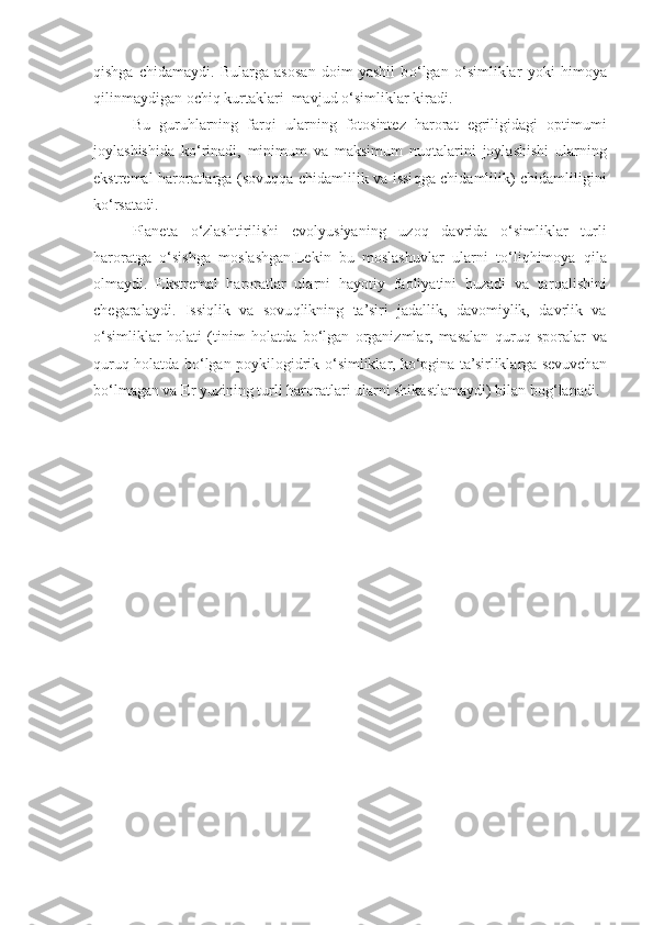 q ishga   chidamaydi.   Bularga   asosan   doim   yashil   b o‘ lgan   o‘ simliklar   yo ki   h imoya
q ilinmaydigan ochi q  kurtaklari  mavjud  o‘ simliklar kiradi.
Bu   guru h larning   far q i   ularning   fotosintez   harorat   egriligidagi   optimumi
joylashishida   k o‘ rinadi,   minimum   va   maksimum   nu q talarini   joylashishi   ularning
ekstremal haroratlarga (sovu qq a chidamli li k va issi q ga chidamli li k) chidamli li gini
k o‘ rsatadi.
Planeta   o‘ zlashtirilishi   evolyusiyaning   uzo q   davrida   o‘ simliklar   turli
haroratga   o‘ sishga   moslashgan.Lekin   bu   moslashuvlar   ularni   t o‘ li qh imoya   q il a
olmaydi.   Ekstremal   haroratlar   ularni   h a yo tiy   faoliyatini   buzadi   va   tar q alishini
chegaralaydi.   Issi q lik   va   sovu q likning   ta’siri   jadallik,   davomiylik,   davrlik   va
o‘ simliklar   h olati   (tinim   h olatda   b o‘ lgan   organizmlar,   masalan   q uru q   sporalar   va
q uru q h olatda b o‘ lgan poykilogidrik   o‘ simliklar, k o‘ pgina ta’sirliklarga sevuvchan
b o‘ lmagan va Er yuzining turli haroratlari ularni shikastlamaydi) bilan bo g‘ lanadi. 