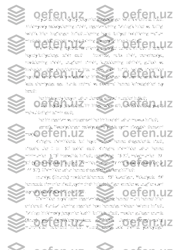 Er yuzida barcha  h a yo tiy jara yo nlar chegaralangan issi q lik sharoitida  o‘ tadi.
Biokimyoviy   reaksiyalarning   o‘tishi,   organizmlarning   fiziologik   holati   va   faolligi
issiqlik   bilan   bog‘langan   bo‘ladi.Ularning   hayot   faoliyati   issiqlikning   ma’lum
miqdorda  qabul qilinishi va issiq faslning davomiyligi bilan bog‘liq.
O‘ simliklarning   h a yo tida   issi q likning   a h amiyati   turlicha   b o‘ ladi.   U   barcha
hayotiy fa o liyatlarga   ta’sir   etadi   –   fotosintez,   nafas   olishi,   transpiratsiya,
novdalarning   o‘ sishi,   uru g‘ larni   o‘ nishi,   kurtaklarning   ochilishi,   gullash   va
bosh q alar.   I q lim   sharoitlarining   bitta   mu h im   q ismi   b o‘ lib,   issi q lik   o‘ simliklar
h a yo tida   k o‘ pgina   fasliy   o‘ zgarishlar   bilan   bo g‘ langan   va   ularning   tar q alishida
katta   a h amiyatga   ega.   Bunda   optimal   va   ekstremal   harorat   k o‘ rsatgichlari   ruy
beradi:
–  h ar bir  h a yo tiy jara yo n uchun ularning kardinal nu q talari b o‘ ladi;
–   ular   hayotiy   jaraenlarni   bir   biriga   ta’sir   etib,   o‘ simliklarning   yu q ori
ma h suldorligini ta’min etadi;
–  h ar bir organizm va ontogenezni  h ar bir bos q ichi uchun ma x sus b o‘ ladi;
–   genetik   fiksatsiyalangan   reaksiyasi   me ’yo rida   ayrim   o‘ zgarish   diapazoni
mavjud. 
K o‘ pgina   o‘ simliklarda   faol   hayot   ma’lum   harorat   chegaralarida   o‘ tadi,
o‘ rtacha   ular   0   to   +50 0  
tashkil   etadi.   K o‘ pgina   o‘ simliklar   uchun   harorat
minimumlar   +5-15 0
  intervalida   b o‘ ladi,   optimumlar   +15-30 0
,   maksimumlar   +37-
50 0
  (yu q ori   englikda   o‘ sadigan   o‘ simliklar  uchun  +37-44 0
, pastki  engliklar  uchun
+44-50 0
).  O‘ simliklar uchun harorat chegaralar juda keng b O‘ ladi:
opunsiya   (Opuntia)   novdalaridaharorata   +65 0
  kuzatilgan,   Yakutiyada   -68 0
haroratada  o‘ rmonlar  o‘ sadi, ayrim tinch  h olatda b o‘ lgan sporalar va uru g‘ lar suvni
q aynash haroratiga va nolga chi q adi.
O‘ simliklar- poykiloterm organizm lar , ularning harorati mu h it harorati bilan
ani q lanadi.   Kunduzi   ularning   organlari   h avo   haroratiga   nisbatan   issi q ro q   b o‘ ladi,
fiziologo - biokimeviy  jara yo nlar  kuchli  faollikda   o‘ tadi,  masalan   gullagan   arumda
(Arum)   yo ki   o‘ simliklarning   katta   guru h larida   ularning   harorati   tash q i
mu h itnikidan   balandro q   b o‘ ladi.   YU q ori   erning   ustki   q ismida   yashaydigan 