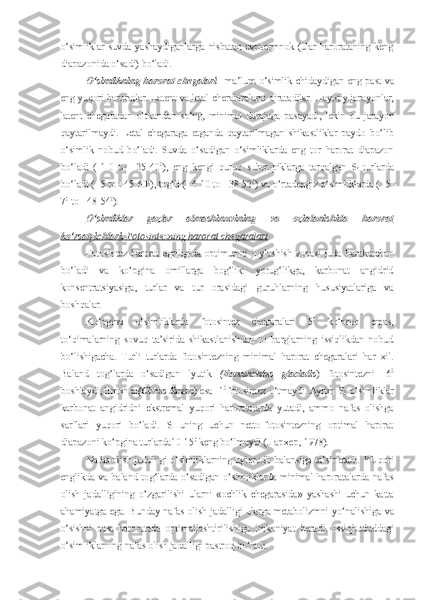 o‘ simliklar   suvda   yashaydiganlarga   nisbatan   evritermnok   (ular   harorataning   keng
diapazonida  o‘ sadi) b o‘ ladi.
O‘ simlikning harorat chegalari –   ma’lum   o‘ simlik chidaydigan eng past va
eng yu q ori haroratlar. Latent va letal cheralaralarni ajratadilar. Hayotiy jara yo nlar,
latent   chegaradan   o‘ tkandan   s o‘ ng,   minimal   darajaga   pasayadi,   lekin   bu   jara yo n
qaytarilmaydi.   Letal   chegaraga   etganda   q aytarilmagan   shikastliklar   paydo   b o‘ lib
o‘ simlik   nobud   b o‘ ladi.   Suvda   o‘ sadigan   o‘ simliklarda   eng   tor   harorat   diapazon
b o‘ ladi   (-1-0   to   +25-40 0
),   eng   kengi   q uru q   subtropiklarga   tar q algan   S
4 -turlarda
b o‘ ladi   ( -5 to +45-60 0
), to g‘ li ( -4-10 to +38-52 0
) va  o‘ rtadengiz  o‘ simliklarda ( -5-
7 0
 to +48-54 0
) .
O‘    simliklar   gazlar   almashinuvining   va   ozi    q   lanishida      h    arorat   
k   o‘    rsatgichlari.     Fotosintezning harorat chegaralari   
Fotosintez  harorat   egriligida  optimumni   joylashish  zonasi  juda  harakatchan
bo‘ladi   va   ko‘pgina   omillarga   bog‘lik:   yorug‘likga,   karbonat   angidrid
konsentratsiyasiga,   turlar   va   tur   orasidagi   guruhlarning   hususiyatlariga   va
boshqalar.
Ko‘pgina   o‘simliklarda   fotosintez   chegaralari   5 0
  ko‘proq   emas,
to‘qimalarning   sovuq   ta’sirida   shikastlanishdan   to   barglarning   issiqlikdan   nobud
bo‘lishigacha.   Turli   turlarda   fotosintezning   minimal   harorat   chegaralari   har   xil.
Baland   tog‘larda   o‘sadigan   lyutik   (Ranunculus   glacialis )   fotosintezni   -6 0
boshlaydi, limonda (Citrus limon ) esa -1 0
fotosintez o‘tmaydi. Ayrim S
4 -o‘simliklar
karbonat   angidridni   ekstremal   yuqori   haroratalarda   yutadi,   ammo   nafas   olishga
sarflari   yuqori   bo‘ladi.   SHuning   uchun   netto-fotosintezning   optimal   harorat
diapazoni ko‘pgina turlarda10-15 0  
keng bo‘lmaydi (JIapxep, 1978).
Nafas olish jadalligi   o‘ simliklarning uglerodli balansiga ta’sir etadi. YU q ori
englikda va baland to g‘ larda   o‘ sadigan   o‘ simliklarda minimal  haroratalarda nafas
olish   jadalligining   o‘ zgarilishi   ularni   «ochlik   chegarasida»   yashashi   uchun   katta
a h amiyatga ega. Bunday nafas olish jadalligi ularga metabolizmni y o‘ nalishiga va
o‘ sishni   past   haroratada   optimallashtirilishiga   imkoniyat   beradi.   Issi qh ududdagi
o‘ simliklarning nafas olish jadalligi pastro q  b o‘ ladi. 