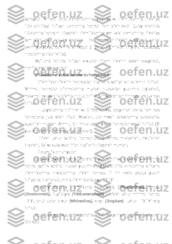 kamayadi.   Mineral   ozi q a   elementlarining   kirishiga   va   o‘ simliklarning   o‘ sishiga
ildiz   atrofidagi   b o‘ lgan   tupro q ning   harorati   h am   ta’sir   etadi.   Q ulay   sharoitda
ildizlarning   haroratni   o‘ zgarishi   o‘ simliklarning   yer   ustki   q ismlarining   o‘ sishiga
kam   ta’sir,   lekin   no q ulay   sharoitda   –   past   haroratlar   o‘ sishni   susaytiradi,   azotni
assimilyasiyasiga   q arshilik   k o‘ rsatadi   (   uning   o‘ simliklar   b o‘ yicha   h arakatiga,
nitratlarning tiklanishida).
Ma’lumki   ba h orda   b o‘ lgan   sovu q lar   o‘ tlarni   o‘ sishini   keskin   pasaytiradi,
nitrifikatsiyani susaytiradi.
O‘ simliklar  o‘ sishini harorat k o‘ rsatgichlari
-   O‘ simliklar   o‘ sishini  haroratadan bo g‘ li q lik egriligi kolokolsimon b o‘ ladi.
Minimal   haroratlar   t o‘q imalarning   muzlash   nu q tasidan   yu q oriro q   joylashadi,
maksimal esa issi q lik ta’sirida  nobud  b o‘ lish k o‘ rsatkichidan bir necha gradus past
b o‘ ladi.
–   Hujayralarning   b o‘ linish   va   differensirovka   jara yo nlari   q ishda   h am   past
haroratlarda   juda   sekin   o‘ tadi.   Masalan,   ular   mevali   daraxtlarning   kurtaklarida
kuzatilishi mumkin. Ammo, faol mitoz uchun yu q ori haroratlar kerakli b o‘ ladi (5 0
yu q oriro q  ch o‘ zilish jara yo niga nisbatan);
–   O‘ sish   uchun   kardinal   haroratnu q talar   harorat   moslashishi,   rivojlanish
bos q ichi, fasl va sutka va q ti bilan bo g‘ lanib  o‘ zgarishi mumkin;
– Geografik  q onuniyatlar:
a)   tabiiy   joylarni   harorati   q anchalik   yu q ori   b o‘ lsa,   shunchalik   o‘ sishning
harorat   egrilik   kardinal   nu q tasi   yu q orirok   joylashadi. O‘ rta   zonalarning   k o‘ pgina
o‘ simliklarning   novdalarining   o‘ sishi   harorata   0 0
  bir   necha   gradus   yu q ori
b o‘ lganda boshlanadi, tropik  o‘ simliklarda esa +12-15 0
.
Shimoliy   madaniy   o‘ simliklarda   -   n o‘x atda   ( Pisumsativum),   arpada
( Secalecereale),   bu g‘ doyda   (Triticumaestivum )   –   o‘ sish   uchun   minimal   harorat
+2-5 0
,   janub   turlar– q ovun   (Melosativus),   sorgo   ( Sorghum )   –uchun   +15-18 0  
teng
b o‘ ladi.
b)   turli   geografi k   guru h lar   turlarida   o‘ sish   jara yo nlarini   optimal   haroratlari
far q  etadi. 