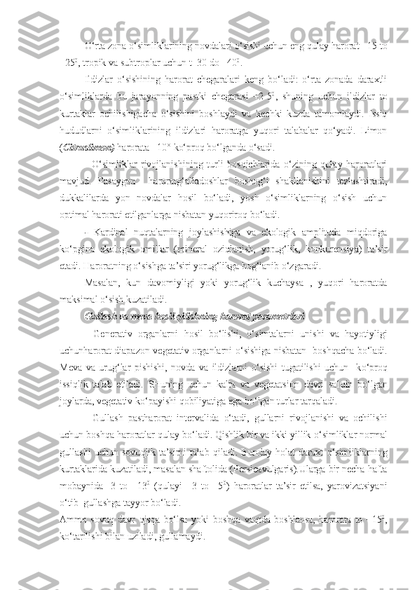 O‘ rta zona  o‘ simliklarining novdalari  o‘ sishi uchun eng  q ulay harorat +15 to
+25 0
, tropik va subtroplar uchun t+30 do +40 0
.
Ildizlar   o‘sishining   harorat   chegaralari   keng   bo‘ladi:   o‘rta   zonada   daraxtli
o‘simliklarda   bu   jarayonning   pastki   chegarasi   +2-5 0
,   shuning   uchun   ildizlar   to
kurtaklar   ochilishigacha   o‘sishini   boshlaydi   va   kechki   kuzda   tamomlaydi.   Issiq
hududlarni   o‘simliklarining   ildizlari   haroratga   yuqori   talabalar   qo‘yadi.   Limon
( Citruslimon)   harorata  +10° ko‘proq bo‘lganda o‘sadi.
-   O‘simliklar   rivojlanishining   turli   bosqichlarida   o‘zining   qulay   haroratlari
mavjud.   Pasaygan     haroratg‘alladoshlar   boshog‘i   shakllanishini   tezlashtiradi,
dukkalilarda   yon   novdalar   hosil   bo‘ladi,   yosh   o‘simliklarning   o‘sish   uchun
optimal harorati etilganlarga nisbatan yuqoriroq bo‘ladi. 
-   Kardinal   nuqtalarning   joylashishiga   va   ekologik   amplituda   miqdoriga
ko‘pgina   ekologik   omillar   (mineral   oziqlanish,   yorug‘lik,   konkurensiya)   ta’sir
etadi. Haroratning o‘sishga ta’siri yorug‘likga bog‘lanib o‘zgaradi.
Masalan,   kun   davomiyligi   yoki   yorug‘lik   kuchaysa   ,   yuqori   haroratda
maksimal o‘sish kuzatiladi.
Gullash va meva  h osil  q ilishning harorat parametrlari
-   Generativ   organlarni   h osil   b o‘ lishi,   o‘ simtalarni   u nishi   va   h a yo tiyligi
uchunharorat diapazon vegetativ organlarni   o‘ sishiga nisbatan   bosh q acha b o‘ ladi.
Meva   va   uru g‘ lar   pishishi,   novda   va   ildizlarni   o‘ sishi   tugatilishi   uchun     k o‘ pro q
issi q lik   talab   etiladi.   SHuning   uchun   kalta   va   vegetatsion   davri   sal q in   b o‘ lgan
joylarda, vegetativ k o‘ payishi  q obiliyatiga ega b o‘ lgan turlar tar q aladi.
-   Gullash   pastharorat   intervalida   o‘ tadi,   gullarni   rivojlanishi   va   ochilishi
uchun bosh q a haroratlar  q ulay b o‘ l a di.  Q ishlik bir va ikki yillik  o‘ simliklar normal
gullashi   uchun   sovu q lik   ta’sirni   talab   q iladi.   Bunday   h olat   daraxt   o‘ simliklarning
kurtaklarida kuzatiladi, masalan shaftolida ( Persicavulgaris). Ularga bir necha hafta
mobaynida   -3   to   +13 0
  (qulayi   +3   to   +5 0
)   haroratlar   ta’sir   etilsa,   yarovizatsiyani
o‘tib  gullashga tayyor bo‘ladi.
Ammo   sovuq   davr   qisqa   bo‘lsa   yoki   boshqa   vaqtda   boshlansa,   harorata   to   +15 0
,
ko‘tarilishi bilan uziladi, gullamaydi. 