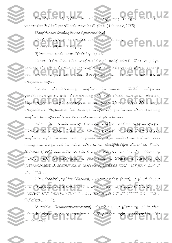 Sovuqharoratlarda   (shimolda,   baland   tog‘larda)   ko‘pgina   turlar   issiq
vegetatsion fasl bo‘lgan yillarda meva hosil qiladi  (Rabotnov, 1985). 
Uru g‘ lar unishining harorat parametrlari
Uru g‘ larni  u nishiga harorat ikki tomonlama ta’sir etadi: 
1)  o‘ nish tezligini ani q laydi;
2) haroratta’sirida  tinchlik h olati y o‘q oladi. 
Harorat   k o‘ tarilishi   bila n   uru g‘ lar o‘ nishini   tezligi   oshadi.   O‘ rta   va   polyar
englikda   o‘ sadigan   o‘ simliklarning uru g‘ lari  yilning issi q   va q tida   o‘ nadi, ba h orda
past   haroratlarda   juda   sekin   o‘ tadi.   Sovu q   substratda   o‘ simtalar   normal   h olatda
rivojlana olmaydi.
Tundra   o‘ simliklarning   uru g‘ lari   haroratalar   +20-30 0  
b o‘ lganda
yaxshiro qu nadi.   Bu   erda   o‘ simtalarning   juda   sust   o‘ sishi   kuzatiladi.   Masalan,
Oxyriadigyna  Sharqiy Grenlandiyada birinchi  yo zda 2,5 mm b o‘ lgan ikkita barg n i
rivojlantiradi.   Vegetatsion   fasl   kaltaligi   tufayli   k o‘ pgina   tundra   o‘ simliklarining
uru g‘ lari etilmaydi, t o‘ kiladi va  q or ostida o h irigacha etiladi.
Ba’zi   o‘ simliklardano q ulay   sharoitda   uru g‘ lar   u nishini   chegaralaydigan
mexanizmlari   mavjud.   O‘ rtacha   va   sovu q   englikdagi,   k o‘ pgina   o‘ simliklarning
uru g‘ lari,   to g‘ li   turlarda   h am   engilro qu nadi,   agar   burttirishda   ma’lum   va q t
mobaynida   ularga   past   haroratlar   ta’sir   etilsa   - stratifikatsiya   o‘ t q azilsa .   YU.E.
Alekseev   (1996)   tad q i q otlar   asosida   shuni   k o‘ rsatdiki,   ba’zi   bir   o‘ simliklarning,
masalan   osoki   ( Carexelongata,   S.   paupercula,   S.   loliacea,   S.   curaica). osok
( Carexelongata, S. paupercula, S. loliacea, S. curaica).   stratifikatsiyasiz uru g‘ lar
u na olmaydi.
Olma  ( Malus ),   ryabina   ( Sorbus),   klyon   turlarida   (Acer) ,   uru g‘ lari   chu q ur
tinch  h olatga ega, ularda sovu q  ta’sirida uzo q  mobaynida(harorat 0 to +3 0
,1,5-3 oy)
o‘ tadigan   stratifikatsiya   kerakli   b o‘ l a di,   bosh q a   ta’sirlar   uni   o‘ rnini   ola   olmaydi
(Nikolaeva, 2002). 
Moroshka   ( Rubuschamaemorus)   o‘ simli gi da   uru g‘ larining   t o‘ li qu nishi
uchun   b o‘ rtirgan   uru g‘ larga   past   harorat   (+5 0  
ya q in)   t o‘qq iz   oy   mobaynida   ta’sir
etilishi kerak. 