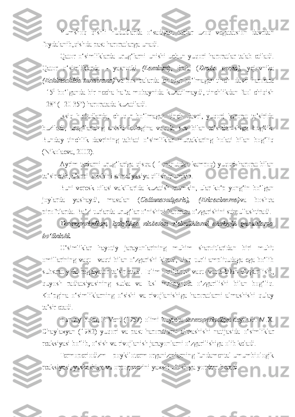 Yumsho q   q ishli   h ududlarda   o‘ sadigan   turlar   uzo q   vegatatsion   davrdan
foydalanib, q ishda past haroratlarga  u nadi.
Q ator   o‘ simliklarda   uru g‘ larni   u nishi   uchun   yu q ori   haroratlar   talab   etiladi.
Qator   o‘simliklarda   –   yasnotki   (Lamium ),   drabi   ( Draba   verna),   yejovnika
(Echinochloa turnerana)   va boshqalarda–chuqur bo‘lmagan tinch   davri harorata
+15 0
  bo‘lganda   bir   necha   hafta   mobaynida   kuzatilmaydi,  tinchlikdan   faol   chiqish
+28° (+20-35°) haroratada kuzatiladi.
Issiq   hududlarda,   chuqur   bo‘lmagan   tinch   davri,   yuqori   harorat   ta’sirida
buziladi,   urug‘larning   unishi   ko‘pgina   vaqtda   suv   bilan   ta’sinlanishiga   bog‘lik.
Bunday   tinchlik   davrining   tabiati   o‘simliklar   murtaklaring   holati   bilan   bog‘liq
(Nikolaeva, 2002).
Ayrim turlarni urug‘lariga qisqa ( 1 minutdan kamroq) yuqori harorat bilan
ta’sir etib, ularni unishini stimulyasiya qilish mumkin.
Buni   veresk   oilasi   vakillarida   kuzatish   mumkin,   ular   ko‘p   yong‘in   bo‘lgan
joylarda   yashaydi,   masalan   ( Callunavulgaris),   (Ericacinerea) va   boshqa
pirofitlarda. Ba’zi turlarda urug‘lar o‘nishini harorata o‘zgarishini stimullashtiradi.
Termoperiodizm,   issiqlikga   nisbatan   o‘simliklarni   ekologik   guruhlarga
bo‘linishi.
O‘simliklar   hayotiy   jarayonlarining   muhim   sharoitlaridan   biri   muhit
omillarining vaqt - vaqti bilan o‘zgarishi kiradi, ular   turli amplitudaga ega bo‘lib
substrat yoki regulyator ta’sir etadi. Iqlim omillarini vaqt- vaqti bilan o‘zgarilishi,
quyosh   radiatsiyasining   sutka   va   fasl   mobaynida   o‘zgarilishi   bilan   bog‘liq.
Ko‘pgina   o‘simliklarning   o‘sishi   va   rivojlanishiga   haroratlarni   almashishi   qulay
ta’sir etadi.
Bunday   h olat, F. Vent (1957) olimi buyicha   termoperiodizm   deyiladi. M.X.
Chaylaxyan   (1982)   yu q ori   va   past   haroratlarni   almashishi   natijasida   o‘ simliklar
reaksiyasi b o‘ lib,  o‘ sish va rivojlanish jara yo nlarni  o‘ zgari lishi ga olib keladi.
Termoperiodizm – poykiloterm organizmlarning fundamental umumbiologik
reaksiyasi, yashashiga va ontogenezini yaxshi  o‘ tishiga  yo rdam b e radi. 