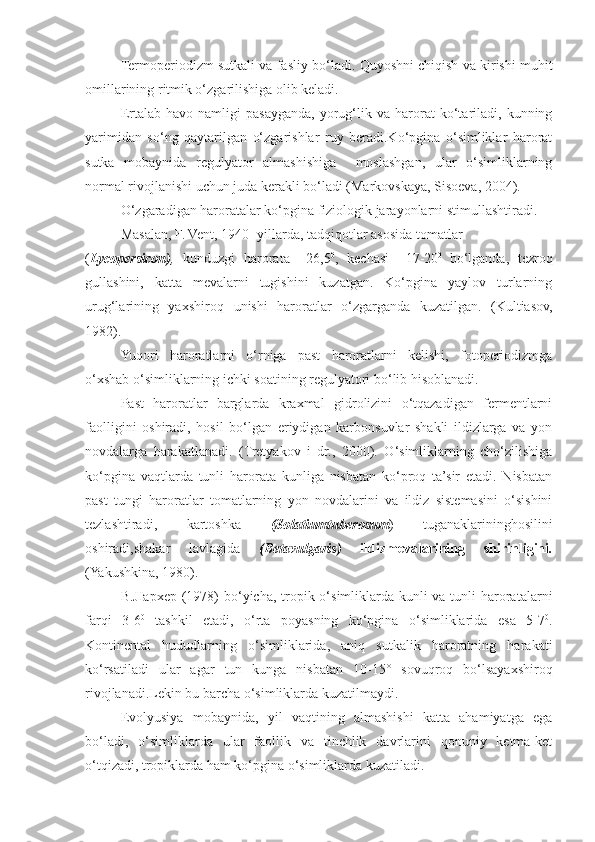 Termop erio dizm sutkali va fasliy b o‘ ladi.  Quyoshni chiqish va kirishi muhit
omillarining ritmik o‘zgarilishiga olib keladi.
Ertalab   havo  namligi   pasayganda,   yorug‘lik   va  harorat   ko‘tariladi,   kunning
yarimidan   so‘ng   qaytarilgan   o‘zgarishlar   ruy   beradi.Ko‘pgina   o‘simliklar   harorat
sutka   mobaynida   regulyator   almashishiga     moslashgan,   ular   o‘simliklarning
normal rivojlanishi uchun juda kerakli bo‘ladi (Markovskaya, Sisoeva, 2004).
O‘ zgaradigan haroratalar k o‘ pgina fiziologik jara yo nlarni stimullashtiradi.
Masalan, F. Vent, 1940- yillarda, tad q i q otlar asosida tomatlar
( Lycopersicon) ,   kunduzgi   harorata   +26,5 0
,   kechasi   +17-20 0  
bo‘lganda,   tezroq
gullashini,   katta   mevalarni   tugishini   kuzatgan.   Ko‘pgina   yaylov   turlarning
urug‘larining   yaxshiroq   unishi   haroratlar   o‘zgarganda   kuzatilgan.   (Kultiasov,
1982). 
Yuqori   haroratlarni   o‘rniga   past   haroratlarni   kelishi,   fotoperiodizmga
o‘xshab o‘simliklarning ichki soatining regulyatori bo‘lib hisoblanadi.
Past   haroratlar   barglarda   kraxmal   gidrolizini   o‘tqazadigan   fermentlarni
faolligini   oshiradi,   hosil   bo‘lgan   eriydigan   karbonsuvlar   shakli   ildizlarga   va   yon
novdalarga   harakatlanadi.   (Tretyakov   i   dr.,   2000).   O‘simliklarning   cho‘zilishiga
ko‘pgina   vaqtlarda   tunli   harorata   kunliga   nisbatan   ko‘proq   ta’sir   etadi.   Nisbatan
past   tungi   haroratlar   tomatlarning   yon   novdalarini   va   ildiz   sistemasini   o‘sishini
tezlashtiradi,   kartoshka   (Solatiumtuberosum )   tuganaklarininghosilini
oshiradi,shakar   lavlagida   (Betavulgaris)   ildizmevalarining   shirinligini .
(Yakushkina, 1980).
B.JIapxep (1978)  bo‘yicha, tropik o‘simliklarda kunli va tunli haroratalarni
farqi   3-6 0
  tashkil   etadi,   o‘rta   poyasning   ko‘pgina   o‘simliklarida   esa   5-7 0
.
Kontinental   hududlarning   o‘simliklarida,   aniq   sutkalik   haroratning   harakati
ko‘rsatiladi   ular   agar   tun   kunga   nisbatan   10-15°   sovuqroq   bo‘lsayaxshiroq
rivojlanadi.Lekin bu barcha o‘simliklarda kuzatilmaydi.
Evolyusiya   mobaynida,   yil   vaqtining   almashishi   katta   ahamiyatga   ega
bo‘ladi,   o‘simliklarda   ular   faollik   va   tinchlik   davrlarini   qonuniy   ketma-ket
o‘tqizadi, tropiklarda ham ko‘pgina o‘simliklarda kuzatiladi. 