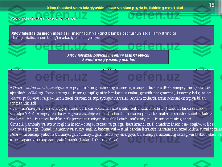 19
Х it о y   f а ls а f а si   v а  mif о l о giyasid а   ins о n   v а о l а m   p а yd о  bulishining   m а s а l а l а ri
Х it о y   f а ls а f а sid а  ins о n   m а s а l а si
Х it о y   f а ls а f а sid а  ins о n   m а s а l а si  :  i ns о n   t а bi а t   v а  k о in о t   bil а n   bir   d е b   tushunils а d а ,  j а miyatning   bir
  bo'l а gi   sif а tid а   ins о n   b о rlig'i   m а rk а ziy   o'rinni   eg а ll а ydi .
Х it о y   f а ls а f а si   buyich а  ins о nnni   t а shkil   etivchi
  k о in о t   en е rgiyasining   uch   turi
•  Tszin   –  butun   b о rlik   yar а lg а n   en е rgiya ,  tirik  о rg а nizmning  « t о miri », « urugi ».  bu   psi хо fizik   en е rgiyaning   ikki   turi  
а jr а til а di :  «О ldingi  О sm о n   urugi » -  ins о ng а  tugilg а nid а  b е rilg а n   n а rs а l а r ,  g е n е tik   pr о gr а mm а,  jism о niy   b е lgil а r ,  v а
  « k е yingi  О sm о n   urugi »-  ins о n  хае ti   d а v о mid а  tupl а ydig а n   n а rs а l а r . А yrim  хо ll а rd а  tszin   s е ksu а l   en е rgiya   bil а n  
t е ngl а shtiril а di
•  Tsi  –   m а' n а viy - m а t е ri   en е rgiya ,  butun   b о rlikni   « kurilish   m а t е ri а li »  bulib  х izm а t   kil а di  ( tszind а n   f а rkli   ul а r о k  – 
vujudg а  k е lish   en е rgiyasi ).  tsi   en е rgiyasi   m о ddiy   tsi ,  und а n   b а rch а  n а rs а  v а  j о nz о tl а r   m а t е ri а l   sh а klni   k а bul   kil а di   v а  
m а' n а viy   tsi  –  ins о nv а  b о shk а  tirik   j о nz о tl а r   ru х iyatini   t а shkil   et а di .  m а' n а viy   tsi  –  ins о n  хае tining  а s о si . 
О m а dli ,  jism о niy   v а  ru х iy   s о gl о m   ins о n  «е rug », « t о z а»  tsig а  eg а.  k а s а lm а nd ,  z а if , о m а dsiz   ins о n   es а- «о gir », « ifl о s », 
« k о r а»  tsig а  eg а. О m а d ,  jism о niy   v а  ru х iy   s о glik ,  b ах tg а  yul  –  tsini   b а rch а  k е r а ksiz   n а rs а l а rd а n  о z о d   kilish ,  ru х ni   t о z а l а sh .
shzn   –  ins о nd а gi   yuk о tib   bulm а ydig а n  ( ulm а ydig а n )  m а' n а viy   en е rgiya ,  bu   en е rgiya   ins о nning  « uz а gi » ni   t а shkil   et а di   v а 
ins о n   ulg а nid а n   sung  ха m   yuk о lm а ydi  ( tsid а n   f а rkli   r а vishd а).                     