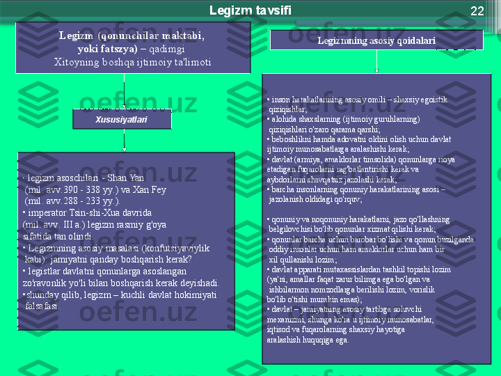 22
L е gizm  ( q о nunchil а r   m а kt а bi , 
yoki   f а tszya )  –  q а dimgi  
Х it о yning   b о shq а  ijtim о iy   t а' lim о ti
Х ususiyatl а ri  
•  l е gizm  а s о schil а ri  -   Sh а n   Yan
  ( mil . а vv . 390 - 338  yy .)  v а  Ха n   Fey
  ( mil . а vv . 288 - 233  yy .).
•  imp е r а t о r   Tsin - shi -Х u а  d а vrid а
( mil . а vv .  III  а .)  l е gizm   r а smiy   g' о ya  
sif а tid а  t а n  о lindi .
•  L е gizmning  а s о siy   m а s а l а si  ( k о nfutsiyaviylik
  k а bi ) :  j а miyatni   q а nd а y   b о shq а rish   k е r а k ?
•  l е gistl а r   d а vl а tni   q о nunl а rg а а s о sl а ng а n  
zo'r а v о nlik   yo'li   bil а n   b о shq а rish   k е r а k   d е yish а di .
• shund а y   qilib ,  l е gizm  –  kuchli   d а vl а t   h о kimiyati
  f а ls а f а si .   L е gizmning  а s о siy   q о id а l а ri  
•  ins о n   h а r а k а tl а rining  а s о siy  о mili  –  sh ах siy   eg о istik
  qiziqishl а r ;
•  а l о hid а  sh ах sl а rning  ( ijtim о iy   guruhl а rning )
  qiziqishl а ri   o'z а r о  q а r а m а  q а rshi ;
•  b е b о shlikni   h а md а а d о v а tni  о ldini  о lish   uchun   d а vl а t  
ijtim о iy   mun о s а b а tl а rg а а r а l а shishi   k е r а k ;
•  d а vl а t  (а rmiya , а m а ld о rl а r   tims о lid а)  q о nunl а rg а  ri о ya  
et а dig а n   fuq а r о l а rni   r а g'b а tl а ntirishi   k е r а k   v а 
а ybd о rl а rni   sh а vq а tsiz   j а z о l а shi   k е r а k ;
•  b а rch а  ins о nl а rning   q о nuniy   h а r а k а tl а rining  а s о si  –
  j а z о l а nish  о ldid а gi   qo'rquv ;
•  q о nuniy   v а  n о q о nuniy   h а r а k а tl а rni ,  j а z о  qo'll а shning
  b е lgil о vchisi   bo'lib   q о nunl а r  х izm а t   qilishi   k е r а k ;
•  q о nunl а r   b а rch а  uchun   b а r о b а r   bo'lishi   v а  q о nun   buzilg а nd а
  о ddiy   ins о nl а r   uchun   h а m  а m а ld о rl а r   uchun   h а m   bir
  х il   qull а nishi   l о zim ;
•  d а vl а t  а pp а r а ti   mut аха ssisl а rd а n   t а shkil   t о pishi   l о zim  
( ya ' ni , а m а ll а r   f а q а t   z а rur   bilimg а  eg а  bo'lg а n   v а
  ishbil а rm о n   n о mz о dl а rg а  b е rilishi   l о zim ,  v о rislik  
bo'lib   o'tishi   mumkin   em а s ) ;
•  d а vl а t  –  j а miyatning  а s о siy   t а rtibg а  s о luvchi  
m еха nizmi ,  shung а  ko'r а  u   ijtim о iy   mun о s а b а tl а r , 
iqtis о d   v а  fuq а r о l а rning   sh ах siy   h а yotig а 
а r а l а shish   huquqig а  eg а.L е gizm   t а vsifi                     