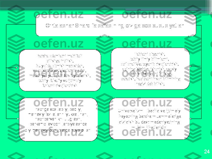 24O'rt а а srl а r   Sh а rq   f а ls а f а sining   o'zig а хо s  х ususiyatl а ri  
B а rch а о d а ml а rni   m а' rif а tli  
qilishg а  intilish ,
  bu   yo'ld а  o'tmish   m е r о sid а n ,  
v а   qo'shni   m а ml а k а tl а rning   f а n ,  
m а d а niyat   yutuql а rid а n   f о yd а l а nish ,
  t а biiy - f а ls а fiy   v а  ijtim о iy  
f а nl а rni   riv о jl а ntirish   T а bi а tni   o'rg а nish , 
t а biiy - ilmiy   biliml а rni , 
о qil о n а likk а  t а yanib   riv о jl а ntirish , 
а qlning   kuchig а  ish о nish , а s о siy  
e ' tib о rni   h а qiq а tni   bilishg а
  q а r а tish ,  h а qiq а tni   ins о n   bilimining
  n е gizi   d е b   bilish ;  
Ins о ng а хо s   t а biiy ,  b а diiy , 
m а' n а viy   f а zil а tl а rini   yuks а ltirish , 
ins о np а rv а rlikni   ulug'l а sh , 
b а rk а m о l  а vl о dni   t а rbiyal а shd а
  о liy   m а' n а viy   q о nunl а rg а  ri о ya   qilish .   Univ е rs а lizm  –  b о rliq   v а  ijtim о iy
  h а yotning   b а rch а  mu а mm о l а rig а
  qiziqish   bu   d а vr   m а d а niyatining  
muhim   jih а tl а ridir                       