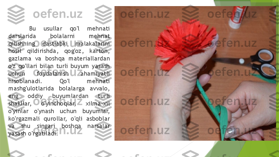 Bu  usullar  qo'l  mehnati 
darslarida  bolalarni  mehnat 
qilishning  dastlabki  malakalarini 
hosil  qildirishda,  qog'oz,  karton, 
gazlama  va  boshqa  materiallardan 
o'z  qo'llari  bilan  turli  buyum  yasash 
uchun  foydalanish  ahamiyatli 
hisoblanadi.  Qo'l  mehnati 
mashg'ulotlarida  bolalarga  avvalo, 
eng  oddiy  buyumlardan  turli 
shakllar,  o'yinchoqlar,  xilma-xil 
o'yinlar  o'ynash  uchun  buyumlar, 
ko'rgazmali  qurollar,  o'qli  asboblar 
va  shu  singari  boshqa  narsalar 
yasash o'rgatiladi.                 