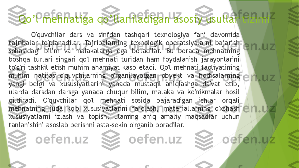 Qo’l mehnatiga qo’llaniladigan asosiy usullar tizimi
O'quvchilar  dars  va  sinfdan  tashqari  texnologiya  fani  davomida 
tajribalar  to'planadilar.  Tajribalarning  texnologik  operatsiyalarni  bajarish 
sohasidagi  bilim  va  malakalarga  ega  bo'ladilar.  Bu  borada  mehnatning 
boshqa  turlari  singari  qo'l  mehnati  turidan  ham  foydalanish  jarayonlarini 
to'g'ri  tashkil  etish  muhim  ahamiyat  kasb  etadi.  Qo'l  mehnati  faoliyatining 
muhim  natijasi-o'quvchilarning  o'rganilayotgan  obyekt  va  hodisalarning 
yangi  belgi  va  xususiyatlarini  yanada  mustaqil  aniqlashga  da'vat  etib, 
ularda  darsdan  darsga  yanada  chuqur  bilim,  malaka  va  ko'nikmalar  hosil 
qildiradi.  O'quvchilar  qo'l  mehnati  sosida  bajaradigan  ishlar  orqali 
mehnatning  juda  ko'p  xususiyatlarini  farqlash,  materiallarning  o'xshash 
xususiyatlarni  izlash  va  topish,  ulaming  aniq  amaliy  maqsadlar  uchun 
tanlanishini asoslab berishni asta-sekin o'rganib boradilar.                 