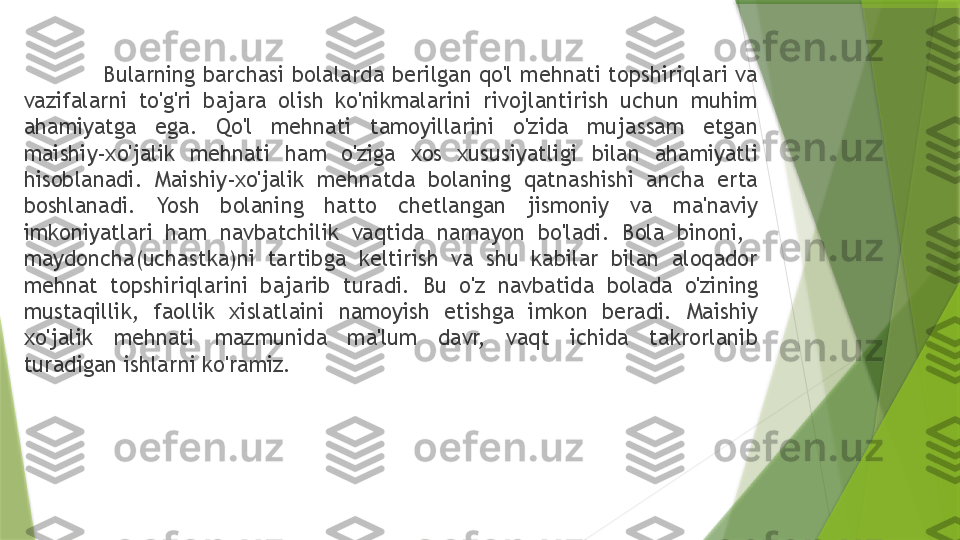   Bularning barchasi bolalarda berilgan qo'l mehnati topshiriqlari va 
vazifalarni  to'g'ri  bajara  olish  ko'nikmalarini  rivojlantirish  uchun  muhim 
ahamiyatga  ega.  Qo'l  mehnati  tamoyillarini  o'zida  mujassam  etgan 
maishiy-xo'jalik  mehnati  ham  o'ziga  xos  xususiyatligi  bilan  ahamiyatli 
hisoblanadi.  Maishiy-xo'jalik  mehnatda  bolaning  qatnashishi  ancha  erta 
boshlanadi.  Yosh  bolaning  hatto  chetlangan  jismoniy  va  ma'naviy 
imkoniyatlari  ham  navbatchilik  vaqtida  namayon  bo'ladi.  Bola  binoni,   
maydoncha(uchastka)ni  tartibga  keltirish  va  shu  kabilar  bilan  aloqador 
mehnat  topshiriqlarini  bajarib  turadi.  Bu  o'z  navbatida  bolada  o'zining 
mustaqillik,  faollik  xislatlaini  namoyish  etishga  imkon  beradi.  Maishiy 
xo'jalik  mehnati  mazmunida  ma'lum  davr,  vaqt  ichida  takrorlanib 
turadigan ishlarni ko'ramiz.                 