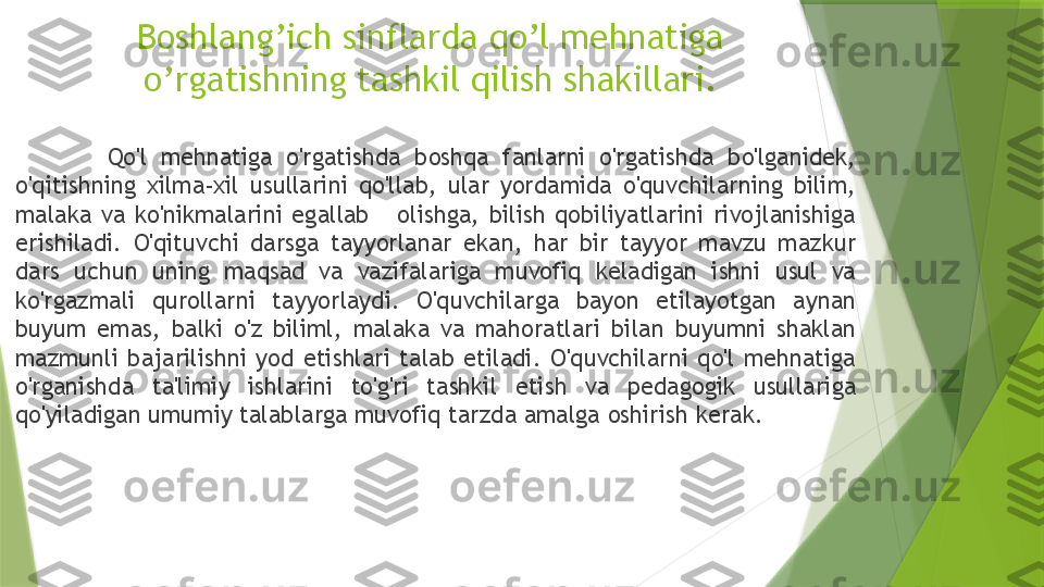 Boshlang’ich sinflarda qo’l mehnatiga 
o’rgatishning tashkil qilish shakillari.
  Qo'l  mehnatiga  o'rgatishda  boshqa  fanlarni  o'rgatishda  bo'lganidek, 
o'qitishning  xilma-xil  usullarini  qo'llab,  ular  yordamida  o'quvchilarning  bilim, 
malaka  va  ko'nikmalarini  egallab      olishga,  bilish  qobiliyatlarini  rivojlanishiga 
erishiladi.  O'qituvchi  darsga  tayyorlanar  ekan,  har  bir  tayyor  mavzu  mazkur 
dars  uchun  uning  maqsad  va  vazifalariga  muvofiq  keladigan  ishni  usul  va 
ko'rgazmali  qurollarni  tayyorlaydi.  O'quvchilarga  bayon  etilayotgan  aynan 
buyum  emas,  balki  o'z  biliml,  malaka  va  mahoratlari  bilan  buyumni  shaklan 
mazmunli  bajarilishni  yod  etishlari  talab  etiladi.  O'quvchilarni  qo'l  mehnatiga 
o'rganishda  ta'limiy  ishlarini  to'g'ri  tashkil  etish  va  pedagogik  usullariga 
qo'yiladigan umumiy talablarga muvofiq tarzda amalga oshirish kerak.                 