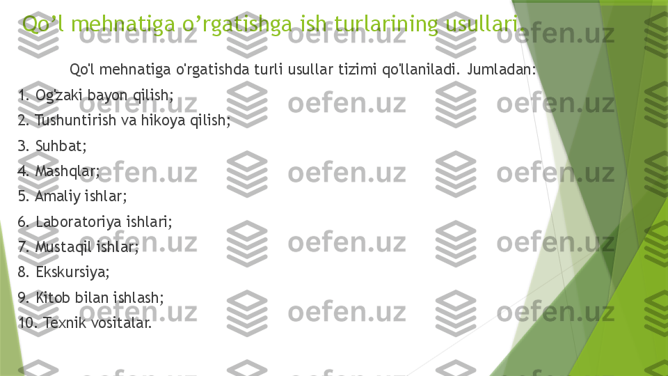 Qo'l mehnatiga o'rgatishda turli usullar tizimi qo'llaniladi. Jumladan: 
1. Og'zaki bayon qilish; 
2. Tushuntirish va hikoya qilish; 
3. Suhbat; 
4. Mashqlar; 
5. Amaliy ishlar; 
6. Laboratoriya ishlari; 
7. Mustaqil ishlar; 
8. Ekskursiya; 
9. Kitob bilan ishlash; 
10. Texnik vositalar.  Qo’l mehnatiga o’rgatishga ish turlarining usullari.                 