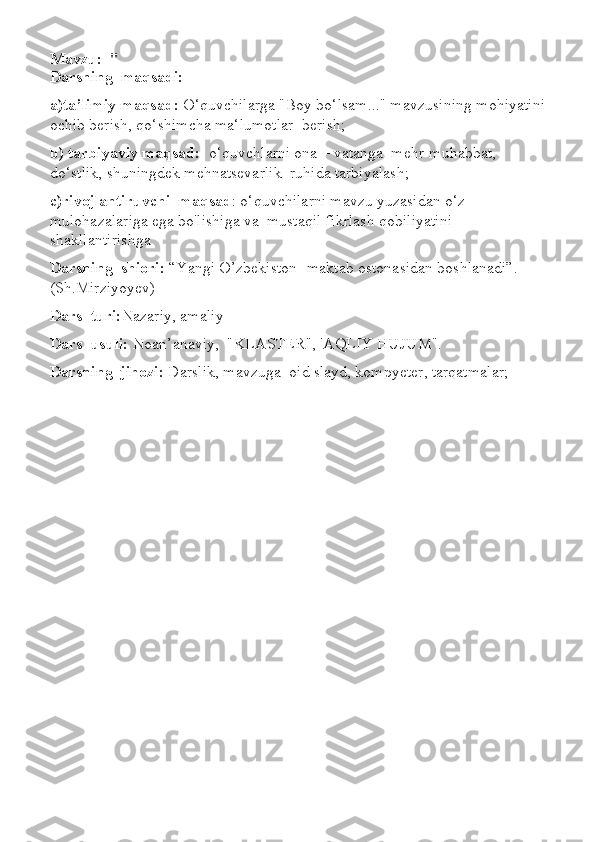 Mavzu:   "
Darsning  maqsadi:
a)ta’limiy maqsad:  O‘quvchilarga "Boy bo‘lsam..." mavzusining mohiyatini 
ochib berish, qo‘shimcha ma‘lumotlar  berish;
b) tarbiyaviy maqsad:   o‘quvchlarni ona – vatanga  mehr-muhabbat, 
do‘stlik, shuningdek mehnatsevarlik  ruhida tarbiyalash;
c)rivojlantiruvchi  maqsad : o‘quvchilarni mavzu yuzasidan o‘z 
mulohazalariga ega bo'lishiga va  mustaqil fikrlash qobiliyatini 
shakllantirishga 
Darsning  shiori:  “Yangi O’zbekiston- maktab ostonasidan boshlanadi”.   
(Sh.Mirziyoyev)
Dars  turi: Nazariy, amaliy
Dars  usuli:  Noan’anaviy,  "KLASTER", 'AQLIY HUJUM".
Darsning  jihozi:  Darslik, mavzuga  oid slayd, kompyeter, tarqatmalar; 