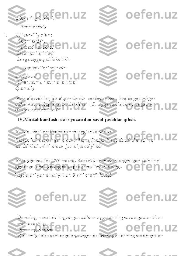 I.Darsning borishi: 
—Noan‘anaviy
I. II.Tashkiliy qism: 
- Salomlashish,
-  navbatchi axboroti
-davomatni aniqlash
-darsga tayyorgarlik ko`rish
II. uyga vazifani so`rash:
a) Og`zaki
b) Tarqatma materialla orqali
c) amaliy
  Aziz o’quvchilar, biz o’tgan darsda  qanday  mavzu  haqida gaplashgan  
edik? Matn va lug‘atlar ustida ishlash edi. Uyga vazifa qo‘shma gaplar 
ishtirokida matn tuzish.
IV.Mustahkamlash: dars yuzasidan savol-javoblar qilish.
VI.O’quvchilarni baholash va rag’batlantirish.
Darsda faol qatnashgan o’quvchilar rag’batlari hisoblab baholanadi  va 
kundaliklari , sinf  o’quv  jurnaliga qo’yiladi
VII.Uyga vazifa : 137-mashq. Korsatish olmoshili ergashgan qo’shma 
gaplarga misol yozing va gapdagi vazifasini toping..
Foydalanilgan adabiyotlar : 9-sinf ona tili kitobi
Darsning mavzusi: Ergashgan qo’shma gaplarning sodda gaplar bilan 
ma’nodoshligi
Darsning maqsadi:
a)ta’limiy: o’quvchilarga ergashgan qo’shma gaplarning sodda gaplar  