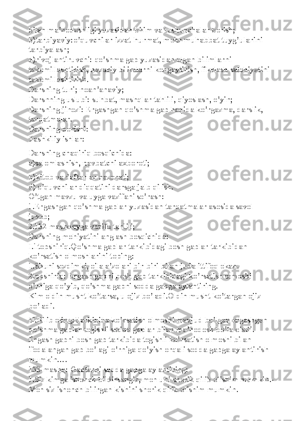 bilan ma’nodoshligi yuzasidan bilim va tushunchalar berish;
b)tarbiyaviy: o’quvchilar izzat-hurmat, mehr-muhabbat tuyg’ularini 
tarbiyalash;
d)rivojlantiruvchi: qo’shma gap yuzasidan olgan bilimlarni 
takomillashtirish, nazariy bilimlarni kengaytirish, fikrlash salohiyatini 
takomillashtirish.
Darsning turi; noan’anaviy;
Darsnning uslubi: suhbat, mashqlar tahlili, qiyoslash, o’yin;
Darsning jihozi: Ergashgan qo’shma gap haqida ko’rgazma, darslik, 
tarqatmalar.
Darsning borishi:
Tashkiliy ishlar:
Darsning chaqiriq bosqichida:
a)salomlashish, navbatchi axboroti;
b)kitob va daftarlar nazorati;
d) o’quvchilar diqqatini darsga jalb qilish.
O’tgan mavzu va uyga vazifani so’rash:
1.Ergashgan qo’shma gaplar yuzasidan tarqatmalar asosida savol-
javob;
2.132-mashq uyga vazifa tahlili;
Darsning mohiyatini anglash bosqichida:
I.1 topshiriq.Qo’shma gaplar tarkibidagi bosh gaplar tarkibidan 
ko’rsatish olmoshlarini toping:
1.Shuni sezdimki, oila a’zolari bir-biri bilan juda ittifoq ekan.
2 topshiriq: Ergash gapni bosh gap tarkibidagi ko’rsatish olmoshi 
o’rniga qo’yib, qo’shma gapni sodda gapga aylantiring.
Kim oldin musht ko’tarsa, u ojiz bo’ladi. Oldin musht ko’targan ojiz 
bo’ladi.
II.Bilib oling:Tarkibida ko’rsatish olmoshi mavjud bo’lgan ergashgan 
qo’shma gaplar tegishli sodda gaplar bilan ma’nodosh bo’la oladi. 
Ergash gapni bosh gap tarkibida tegishli ko’rsatish olmoshi bilan 
ifodalangan gap bo’lagi o’rniga qo’yish orqali sodda gapga aylantirish 
mumkin….
133-mashq: Gaplarni sodda gapga aylantiring:
1.Siz kimga ishonch bildirsangiz, men uni sherik qilib olishim mumkin. -
Men siz ishonch bilirgan kishini sherik qilib olishim mumkin. 