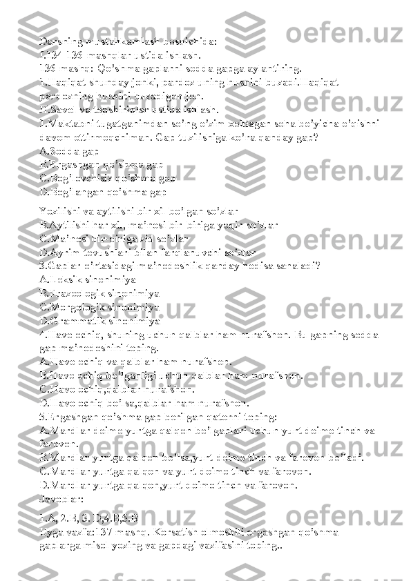 Darsning mustahkamlash bosqichida:
I.134-136-mashqlar ustida ishlash.
136-mashq: Qo’shma gaplarni sodda gapga aylantiring.
1.Haqiqat shunday jonki, pardoz uning husnini buzadi. Haqiqat 
pardozning husnini buzadigan jon.
II.Savol va topshiriqlar ustida ishlash.
1.Maktabni tugatganimdan so’ng o’zim xohlagan soha bo’yicha o’qishni
davom ettirmoqchiman. Gap tuzilishiga ko’ra qanday gap?
A.Sodda gap
B.Ergashgan qo’shma gap
C.Bog’lovchisiz qo’shma gap
D.Bog’langan qo’shma gap
Yozilishi va aytilishi bir xil bo’lgan so’zlar
B.Aytilishi har xil, ma’nosi bir-biriga yaqin so’zlar
C.Ma’nosi bir-biriga zid so’zlar
D.Ayrim tovushlari bilan farqlanuvchi so’zlar
3.Gaplar o’rtasidagi ma’nodoshlik qanday hodisa sanaladi?
A.Leksik sinonimiya
B.Frazeologik sinonimiya
C.Morgologik sinonimiya
D.Grammatik sinonimiya
4.Havo ochiq, shuning uchun qalblar ham nurafshon. Bu gapning sodda 
gap ma’nodoshini toping.
A.Havo ochiq va qalblar ham nurafshon.
B.Havo ochiq bo’lganligi uchun qalblar ham nurafshon.
C.Havo ochiq,qalblar nurafshon.
D.Havo ochiq bo’lsa,qalblar ham nurafshon.
5.Ergashgan qo’shma gap berilgan qatorni toping:
A.Mardlar doimo yurtga qalqon bo’lganlari uchun yurt doimo tinch va 
farovon.
B.Mardlar yurtga qalqon bo’lsa,yurt doimo tinch va farovon bo’ladi.
C.Mardlar yurtga qalqon va yurt doimo tinch va farovon.
D.Mardlar yurtga qalqon,yurt doimo tinch va farovon.
Javoblar:
1.A, 2.B, 3. D,4.B,5.B
Uyga vazfa:137-mashq. Korsatish olmoshili ergashgan qo’shma 
gaplarga misol yozing va gapdagi vazifasini toping.. 