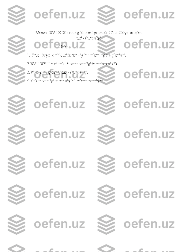 Mavzu: XVI-XIX asrning birinchi yarmida O’rta Osiyo xalqlari
tarixshunosligi
                               Reja:
1.O’rta Osiyo xonliklarida tarixiy bilimlarning rivojlanishi.
2.XVII-XYIII asrlarda Buxoro xonligida tarixnavislik.
3.Xiva xonligi tarixi tarixshunosligi.
4.Kukon xonligida tarixiy bilimlar taraqqiyoti. 