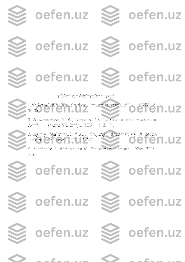                        Foydalanilgan Adabiyotlar ro'yxati.
1.Abdurasulov   A.   Xiva   (   tarixiy   -   etnagrafik   ocherklari   )   -   Т.:1997.-   B.
24-25.
2.   Abduraximova   N.   A.,   Ergashev   F.R.   Turkistonda   chor   mustamlaka
tizimi. - Toshkent: Akademiya, 2002. – B. 20-21.
3.Bayoniy   Muhammad   Yusuf.   Shajarayi   Xorazmshoxiy   //   Meros
to'plami. – Тошкент.:. 1991. - Б. 179  
4. Bobojonov D., Abdurasulov M. Firdavsmonand shaxar. – Xiva, 2008.-
B.8. 