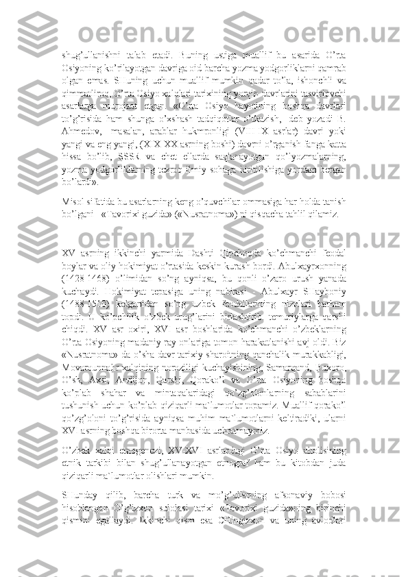 shug’ullanishni   talab   etadi.   Buning   ustiga   muallif   bu   asarida   O’rta
Osiyoning ko’rilayotgan davriga oid barcha yozma yodgorliklarni qamrab
olgan   emas.   SHuning   uchun   muallif   mumkin   qadar   to’la,   ishonchli   va
qimmatliroq, O’rta Osiyo xalqlari tarixining yorqin davrlarini tasvirlovchi
asarlarga   murojaat   etgan.   «O’rta   Osiyo   hayotining   boshqa   davrlari
to’g’risida   ham   shunga   o’xshash   tadqiqotlar   o’tkazish,-   deb   yozadi   B.
Ahmedov,-   masalan,   arablar   hukmronligi   (VIII-IX   asrlar)   davri   yoki
yangi va eng yangi, (XIX-XX asrning boshi) davrni o’rganish fanga katta
hissa   bo’lib,   SSSR   va   chet   ellarda   saqlanayotgan   qo’lyozmalarning,
yozma  yodgorliklarning  tezroq  ilmiy  sohaga  kiritilishiga  yordam   bergan
bo’lardi».
Misol sifatida bu asarlarning keng o’quvchilar ommasiga har holda tanish
bo’lgani - «Tavorixi guzida» («Nusratnoma») ni qisqacha tahlil qilamiz.
XV   asrning   ikkinchi   yarmida   Dashti   Qipchoqda   ko’chmanchi   feodal
boylar va oliy hokimiyat o’rtasida keskin kurash bordi. Abulxayrxonning
(1428-1468)   o’limidan   so’ng   ayniqsa,   bu   qonli   o’zaro   urush   yanada
kuchaydi.   Hokimiyat   tepasiga   uning   nabirasi   -   Abulxayr   SHayboniy
(1488-1510)   kelganidan   so’ng   uzbek   feodallarining   nizolari   barham
topdi.   U   ko’pchilik   o’zbek   urug’larini   birlashtirib.   temuriylarga   qarshi
chiqdi.   XV   asr   oxiri,   XVI   asr   boshlarida   ko’chmanchi   o’zbeklarning
O’rta Osiyoning madaniy ray-onlariga tomon harakatlanishi avj oldi. Biz
«Nusratnoma» da o’sha davr tarixiy sharoitning qanchalik murakkabligi,
Movarounnahr xalqining noroziligi kuchayishining, Samarqand, Buxoro,
O’sh,   Axsi,   Andijon,   Qarshi,   Qorako’l   va   O’rta   Osiyoning   boshqa
ko’plab   shahar   va   mintaqalaridagi   qo’zg’olonlarning   sabablarini
tushunish uchun ko’plab qiziqarli ma`lumotlar topamiz. Muallif qorako’l
qo’zg’oloni   to’g’risida   ayniqsa   muhim   ma`lumotlarni   keltiradiki,   ularni
XVI asrning boshqa birorta manbasida uchratmaymiz.
O’zbek   xalqi   etnogenezi,   XV-XVI   asrlardagi   O’rta   Osiyo   aholisining
etnik   tarkibi   bilan   shug’ullanayotgan   etnograf   ham   bu   kitobdan   juda
qiziqarli ma`lumotlar olishlari mumkin.
SHunday   qilib,   barcha   turk   va   mo’g’ullarning   afsonaviy   bobosi
hisoblangan   O’g’izxon   sulolasi   tarixi   «Tavorixi   guzida»ning   birinchi
qismini   egallaydi.   Ikkinchi   qism   esa   CHingizxon   va   uning   avlodlari 