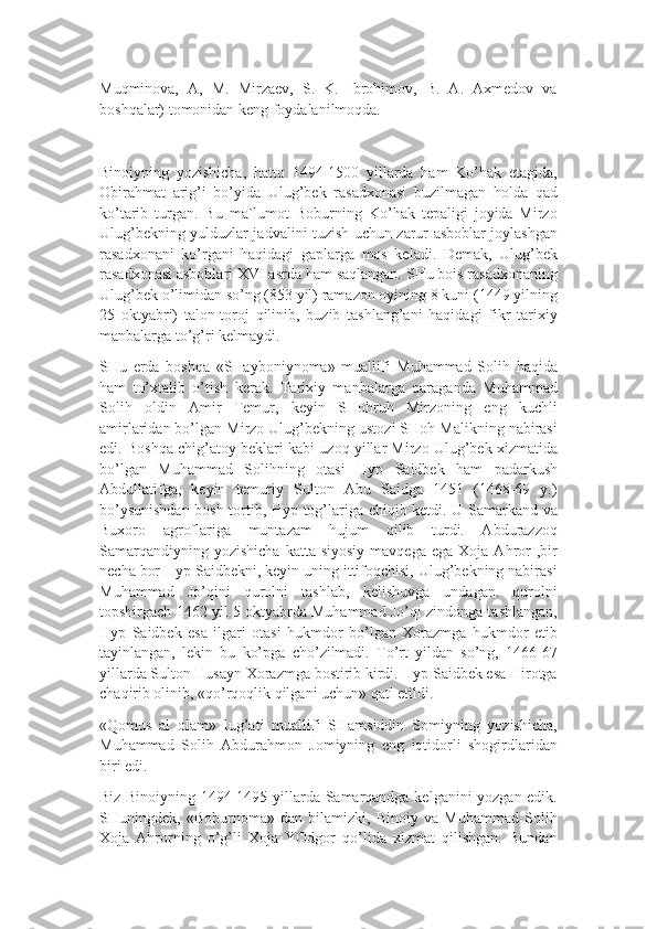 Muqminova,   A,   M.   Mirzaev,   S.   K.   Ibrohimov,   B.   A.   Axmedov   va
boshqalar) tomonidan keng foydalanilmoqda.
Binoiyning   yozishicha,   hatto   1494-1500   yillarda   ham   Ko’hak   etagida,
Obirahmat   arig’i   bo’yida   Ulug’bek   rasadxonasi   buzilmagan   holda   qad
ko’tarib   turgan.   Bu   ma`lumot   Boburning   Ko’hak   tepaligi   joyida   Mirzo
Ulug’bekning yulduzlar jadvalini tuzish uchun zarur asboblar joylashgan
rasadxonani   ko’rgani   haqidagi   gaplarga   mos   keladi.   Demak,   Ulug’bek
rasadxonasi asboblari XVI asrda ham saqlangan. SHu bois rasadxonaning
Ulug’bek o’limidan so’ng (853 yil) ramazon oyining 8 kuni (1449 yilning
25   oktyabri)   talon-toroj   qilinib,   buzib   tashlang’ani   haqidagi   fikr   tarixiy
manbalarga to’g’ri kelmaydi.
SHu   erda   boshqa   «SHayboniynoma»   muallifi   Muhammad   Solih   haqida
ham   to’xtalib   o’tish   kerak.   Tarixiy   manbalarga   qaraganda   Muhammad
Solih   oldin   Amir   Temur,   keyin   SHohruh   Mirzoning   eng   kuchli
amirlaridan bo’lgan Mirzo Ulug’bekning ustozi SHoh Malikning nabirasi
edi. Boshqa chig’atoy beklari kabi uzoq yillar Mirzo Ulug’bek xizmatida
bo’lgan   Muhammad   Solihning   otasi   Hyp   Saidbek   ham   padarkush
Abdullatifga,   keyin   temuriy   Sulton   Abu   Saidga   1451   (1468-69   y.)
bo’ysunishdan bosh tortib, Hyp tog’lariga chiqib ketdi. U Samarkand va
Buxoro   agroflariga   muntazam   hujum   qilib   turdi.   Abdurazzoq
Samarqandiyning  yozishicha  katta  siyosiy  mavqega   ega  Xoja  Ahror  ,bir
necha bor Hyp Saidbekni, keyin uning ittifoqchisi, Ulug’bekning nabirasi
Muhammad   Jo’qini   qurolni   tashlab,   kelishuvga   undagan.   qurolni
topshirgach 1462 yil 5 oktyabrda Muhammad Jo’qi zindonga tashlangan,
Hyp   Saidbek   esa   ilgari   otasi   hukmdor   bo’lgan   Xorazmga   hukmdor   etib
tayinlangan,   lekin   bu   ko’pga   cho’zilmadi.   To’rt   yildan   so’ng,   1466-67
yillarda Sulton Husayn Xorazmga bostirib kirdi. Hyp Saidbek esa Hirotga
chaqirib olinib, «qo’rqoqlik qilgani uchun» qatl etildi.
«Qomus   al   olam»   lug’ati   muallifi   SHamsiddin   Somiyning   yozishicha,
Muhammad   Solih   Abdurahmon   Jomiyning   eng   iqtidorli   shogirdlaridan
biri edi.
Biz Binoiyning 1494-1495 yillarda Samarqandga kelganini yozgan edik.
SHuningdek,   «Boburnoma»   dan   bilamizki,   Binoiy   va   Muhammad   Solih
Xoja   Ahrorning   o’g’li   Xoja   YOdgor   qo’lida   xizmat   qilishgan.   Bundan 