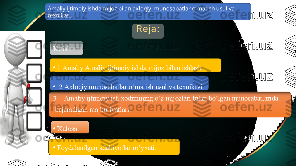 Reja:
Kirish 
•
1  Amaliy Amaliy ijtimoiy ishda mijoz bilan  ishlash  
•
  2  Axloqiy munosabatlar o rnatish usul va texnikasiʻ
3 Amaliy ijtimoiy  ish xodimining o’z mijozlari bilan bo’lgan munosabatlarida
  bajaradigan majburiyatlari.
•
Xulosa
•
Foydalanilgan adabiyotlar ro’yxati. Amaliy ijtimoiy ishda   mijoz bilan axloqiy    munosabatlar oʻrnatish usul va 
texnikasi .  