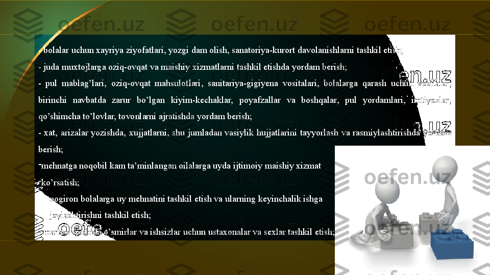 - bolalar uchun xayriya ziyofatlari, yozgi dam olish, sanatoriya-kurort davolanishlarni tashkil etish;
- juda muxtojlarga oziq-ovqat va maishiy xizmatlarni tashkil etishda yordam berish;
-  pul  mablag’lari,  oziq-ovqat  mahsulotlari,  sanitariya-gigiyena  vositalari,  bolalarga  qarash  uchun  vositalar, 
birinchi  navbatda  zarur  bo’lgan  kiyim-kechaklar,  poyafzallar  va  boshqalar,  pul  yordamlari,  imtiyozlar, 
qo’shimcha to’lovlar, tovonlarni ajratishda yordam berish;
-  xat,  arizalar  yozishda,  xujjatlarni,  shu  jumladan  vasiylik  hujjatlarini  tayyorlash  va  rasmiylashtirishda  yordam 
berish;
-
mehnatga noqobil kam ta’minlangan oilalarga uyda ijtimoiy maishiy xizmat 
-
ko’rsatish;
-
nogiron bolalarga uy mehnatini tashkil etish va ularning keyinchalik ishga 
-
joylashtirishni tashkil etish;
- markaz qoshida o’smirlar va ishsizlar uchun ustaxonalar va sexlar tashkil etish;  