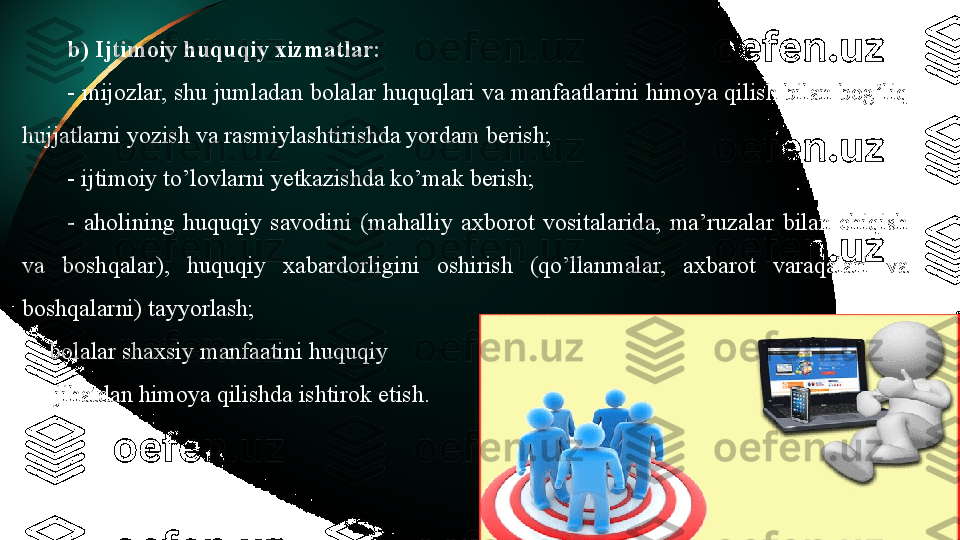 b) Ijtimoiy huquqiy xizmatlar:
- mijozlar, shu jumladan bolalar huquqlari va manfaatlarini himoya qilish bilan bog’liq 
hujjatlarni yozish va rasmiylashtirishda yordam berish;
- ijtimoiy to’lovlarni yetkazishda ko’mak berish;
-  aholining  huquqiy  savodini  (mahalliy  axborot  vositalarida,  ma’ruzalar  bilan  chiqish 
va  boshqalar),  huquqiy  xabardorligini  oshirish  (qo’llanmalar,  axbarot  varaqalari  va 
boshqalarni) tayyorlash;
-
bolalar shaxsiy manfaatini huquqiy
-
  jihatdan himoya qilishda ishtirok etish. 